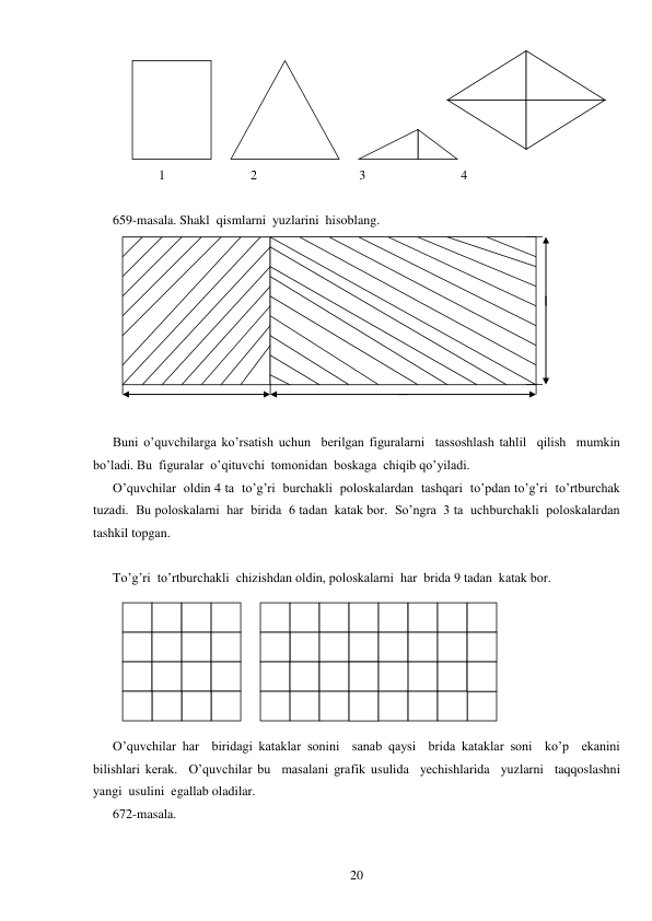  
20 
 
              1                          2                               3                             4 
 
659-masala. Shakl  qismlarni  yuzlarini  hisoblang. 
 
 
Buni o’quvchilarga ko’rsatish uchun  berilgan figuralarni  tassoshlash tahlil  qilish  mumkin  
bo’ladi. Bu  figuralar  o’qituvchi  tomonidan  boskaga  chiqib qo’yiladi. 
O’quvchilar  oldin 4 ta  to’g’ri  burchakli  poloskalardan  tashqari  to’pdan to’g’ri  to’rtburchak 
tuzadi.  Bu poloskalarni  har  birida  6 tadan  katak bor.  So’ngra  3 ta  uchburchakli  poloskalardan  
tashkil topgan. 
 
To’g’ri  to’rtburchakli  chizishdan oldin, poloskalarni  har  brida 9 tadan  katak bor. 
 
O’quvchilar har  biridagi kataklar sonini  sanab qaysi  brida kataklar soni  ko’p  ekanini  
bilishlari kerak.  O’quvchilar bu  masalani grafik usulida  yechishlarida  yuzlarni  taqqoslashni  
yangi  usulini  egallab oladilar. 
672-masala. 
 
