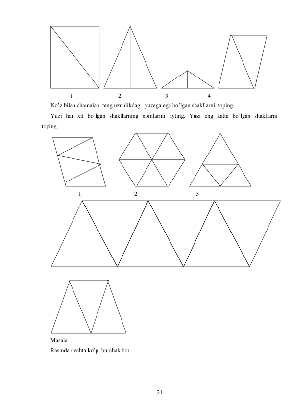  
21 
 
             1                               2                              3                           4 
Ko’z bilan chamalab  teng uzunlikdagi  yuzaga ega bo’lgan shakllarni  toping. 
Yuzi  har  xil  bo’lgan  shakllarning  nomlarini  ayting.  Yuzi  eng  katta  bo’lgan  shakllarni  
toping. 
 
 
                   1                                    2                                        3 
 
Masala 
Rasmda nechta ko’p  burchak bor. 
 
