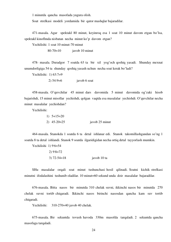  
24 
1 minutda  qancha  masofada yugura olish. 
Soat  strelkasi  modeli  yordamida  bir  qator mashqlar bajaradilar. 
 
471-masala. Agar  spektakl 80 minut, keyinroq esa 1 soat 10 minut davom etgan bo’lsa, 
spektakl kinoflmda nisbatan  necha  minut ko’p  davom  etgan? 
Yechilishi: 1 soat 10 minut-70 minut 
                  80-70=10             javob 10 minut 
 
478- masala. Duradgor  7 soatda 63 ta  bir  xil  yog’och qoshiq yasadi.  Shunday mexnat 
unumdorligiga 54 ta  shunday  qoshiq yasash uchun  necha soat kerak bo’ladi? 
Yechilishi:  1) 63:7=9 
                   2) 54:9=6                 javob 6 soat 
 
458-masala. O’quvchilar  45 minut dars  davomida  5 minut  davomida og’zaki  hisob  
bajarishdi, 15 minut misollar  yechishdi, qolgan  vaqtda esa masalalar  yechishdi. O’quvchilar necha  
minut  masalalar  yechishdan? 
Yechilishi: 
1) 5+15=20 
2) 45-20=25                             javob 25 minut 
 
464-masala. Stanokda 1 soatda 6 ta  detal  ishlanar edi.  Stanok  takomillashgandan so’ng 1 
soatda 8 ta detal  ishlandi. Stanok 9 soatda  ilgaridigidan necha ortiq detal  tayyorlash mumkin. 
Yechilishi  1) 9.6=54 
   2) 9.8=72 
   3) 72-54=18                              javob 10 ta 
 
SHu  masalalar  orqali  soat  minut  tushunchasi hosil  qilinadi. Soatni  kichik strelkasi  
minutni  ifodalashini  tushunib oladilar. 10 minut=60 sekund unda  doir  masalalar  bajaradilar. 
 
676-masala. Bitta  nasos  bir  minutda 310 chelak suvni, ikkinchi nasos bir  minutda  270 
chelak  suvni  tortib chiqaradi.  Ikkinchi  nasos  birinchi  nasosdan  qancha  kam  suv  tortib  
chiqaradi. 
Yechilishi:     310-270=40 javob 40 chelak. 
 
675-masala. Bir  sekuntda  tovush havoda  330m  masofda  tarqaladi. 2  sekuntda qancha  
masofaga tarqaladi. 
