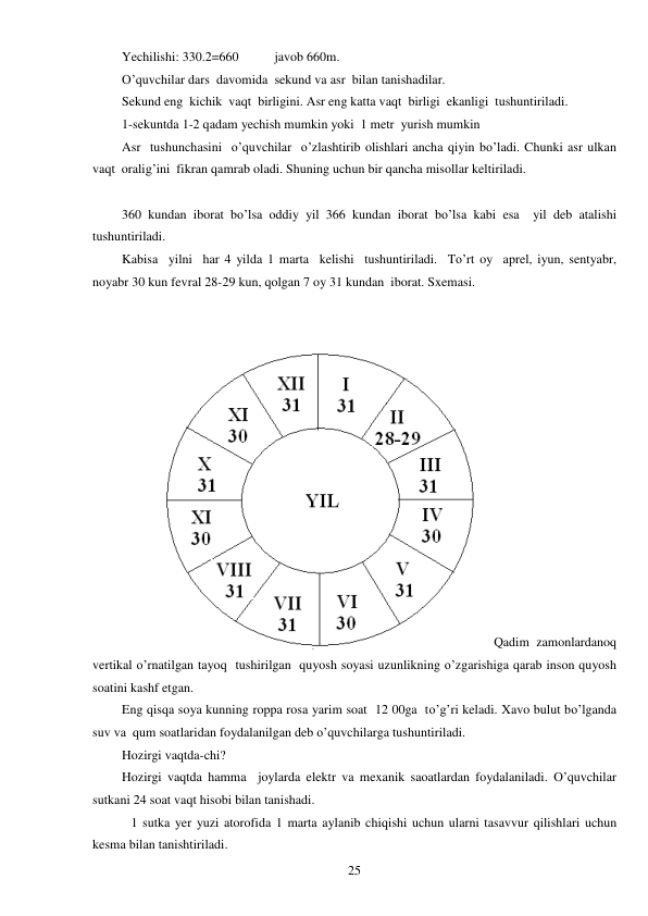  
25 
Yechilishi: 330.2=660           javob 660m. 
O’quvchilar dars  davomida  sekund va asr  bilan tanishadilar. 
Sekund eng  kichik  vaqt  birligini. Asr eng katta vaqt  birligi  ekanligi  tushuntiriladi. 
1-sekuntda 1-2 qadam yechish mumkin yoki  1 metr  yurish mumkin  
Asr  tushunchasini  o’quvchilar  o’zlashtirib olishlari ancha qiyin bo’ladi. Chunki asr ulkan 
vaqt  oralig’ini  fikran qamrab oladi. Shuning uchun bir qancha misollar keltiriladi. 
 
360 kundan iborat bo’lsa oddiy yil 366 kundan iborat bo’lsa kabi esa  yil deb atalishi 
tushuntiriladi.  
Kabisa  yilni  har 4 yilda 1 marta  kelishi  tushuntiriladi.  To’rt oy  aprel, iyun, sentyabr, 
noyabr 30 kun fevral 28-29 kun, qolgan 7 oy 31 kundan  iborat. Sxemasi. 
 
 
 
 
 
 
 
 
 
 
 
 
 
 
 
 
Qadim zamonlardanoq 
vertikal o’rnatilgan tayoq  tushirilgan  quyosh soyasi uzunlikning o’zgarishiga qarab inson quyosh 
soatini kashf etgan. 
Eng qisqa soya kunning roppa rosa yarim soat  12 00ga  to’g’ri keladi. Xavo bulut bo’lganda 
suv va  qum soatlaridan foydalanilgan deb o’quvchilarga tushuntiriladi.  
Hozirgi vaqtda-chi? 
Hozirgi vaqtda hamma  joylarda elektr va mexanik saoatlardan foydalaniladi. O’quvchilar 
sutkani 24 soat vaqt hisobi bilan tanishadi.  
 
1 sutka yer yuzi atorofida 1 marta aylanib chiqishi uchun ularni tasavvur qilishlari uchun 
kesma bilan tanishtiriladi.  
