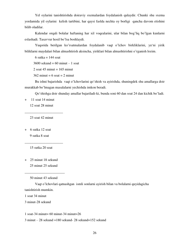  
26 
 
Yel oylarini tanishtirishda doiraviy sxemalardan foydalanish qulaydir. Chunki shu sxema 
yordamida yil oylarini  kelish tartibini, har qaysi faslda nechta oy borligi  qancha davom etishini 
bilib oladilar.  
 
Kalendar orqali bolalar haftaning har xil voqealarini, ular bilan bog’liq bo’lgan kunlarni 
eslashadi. Tasavvur hosil bo’lsa boshlaydi.  
 
Yuqorida berilgan ko’rsatmalardan foydalanib vaqt o’lchov birkliklarini, ya‘ni yirik 
biliklarni maydalari bilan almashtirish aksincha, yiriklari bilan almashtirishni o’rganish lozim.  
 
6 sutka = 144 soat  
          3600 sekund = 60 minut – 1 soat  
          2 soat 45 minut = 165 minut  
          362 minut = 6 soat = 2 minut  
 
Bu ishni bajarishda  vaqt o’lchovlarini qo’shish va ayirishda, shuningdek shu amallarga doir 
murakkab bo’lmagan masalalarni yechishda imkon beradi.  
 
Qo’shishga doir shunday amallar bajariladi-ki, bunda soni 60 dan soat 24 dan kichik bo’ladi.  
+     11 soat 14 minut  
      12 soat 28 minut  
______________________ 
      23 soat 42 minut  
 
+    6 sutka 12 soat  
      9 sutka 8 soat  
______________________ 
      15 sutka 20 soat  
 
+    25 minut 18 sekund  
      25 minut 25 sekund  
_______________________ 
      50 minut 43 sekund  
 
Vaqt o’lchovlari qatnashgan  ismli sonlarni ayirish bilan va bolalarni quyidagicha 
tanishtirish mumkin.  
1 soat 34 minut  
3 minut-28 sekund  
 
1 soat-34 minut= 60 minut-34 minut=26 
3 minut – 28 sekund =180 sekund- 28 sekund=152 sekund  
 
