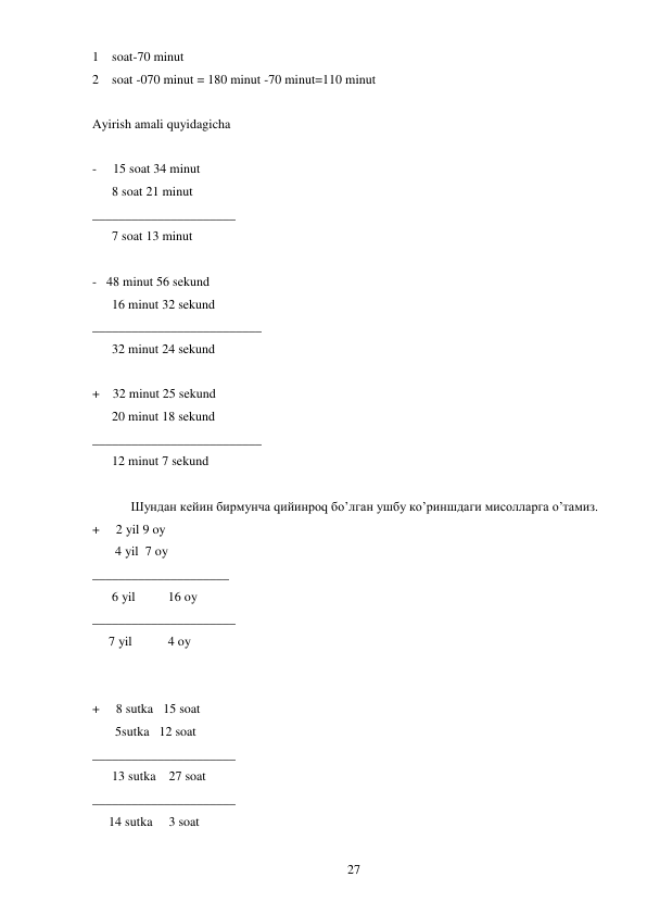  
27 
1 soat-70 minut  
2 soat -070 minut = 180 minut -70 minut=110 minut  
 
Ayirish amali quyidagicha  
 
-     15 soat 34 minut  
      8 soat 21 minut  
______________________ 
      7 soat 13 minut  
 
-   48 minut 56 sekund 
      16 minut 32 sekund   
__________________________ 
      32 minut 24 sekund  
 
+    32 minut 25 sekund  
      20 minut 18 sekund  
__________________________ 
      12 minut 7 sekund  
 
 
Шундан кейин бирмунча qийинроq бo’лган ушбу кo’риншдаги мисолларга o’тамиз.  
+     2 yil 9 oy                                             
       4 yil  7 oy  
_____________________ 
      6 yil          16 oy 
______________________ 
     7 yil           4 oy 
 
 
+     8 sutka   15 soat  
       5sutka   12 soat  
______________________ 
      13 sutka    27 soat 
______________________ 
     14 sutka     3 soat 
 
