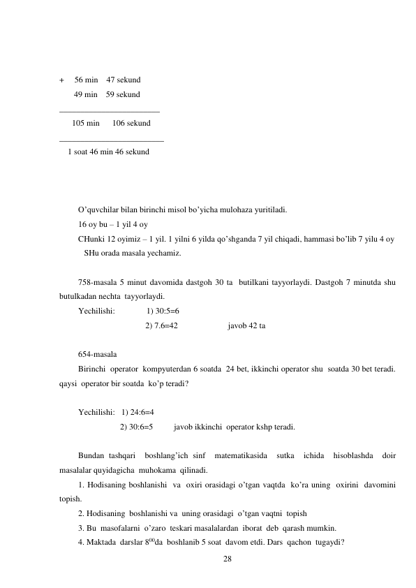  
28 
 
 
 
+     56 min    47 sekund  
       49 min    59 sekund  
________________________ 
      105 min      106 sekund 
_________________________ 
    1 soat 46 min 46 sekund 
 
 
 
O’quvchilar bilan birinchi misol bo’yicha mulohaza yuritiladi.  
16 oy bu – 1 yil 4 oy  
CHunki 12 oyimiz – 1 yil. 1 yilni 6 yilda qo’shganda 7 yil chiqadi, hammasi bo’lib 7 yilu 4 oy  
 SHu orada masala yechamiz.  
 
758-masala 5 minut davomida dastgoh 30 ta  butilkani tayyorlaydi. Dastgoh 7 minutda shu  
butulkadan nechta  tayyorlaydi. 
Yechilishi:               1) 30:5=6 
                                2) 7.6=42                        javob 42 ta 
 
654-masala 
Birinchi  operator  kompyuterdan 6 soatda  24 bet, ikkinchi operator shu  soatda 30 bet teradi. 
qaysi  operator bir soatda  ko’p teradi? 
 
Yechilishi:   1) 24:6=4 
                    2) 30:6=5          javob ikkinchi  operator kshp teradi. 
 
Bundan tashqari  boshlang’ich sinf  matematikasida  sutka  ichida  hisoblashda  doir  
masalalar quyidagicha  muhokama  qilinadi. 
1. Hodisaning boshlanishi  va  oxiri orasidagi o’tgan vaqtda  ko’ra uning  oxirini  davomini  
topish. 
2. Hodisaning  boshlanishi va  uning orasidagi  o’tgan vaqtni  topish 
3. Bu  masofalarni  o’zaro  teskari masalalardan  iborat  deb  qarash mumkin. 
4. Maktada  darslar 800da  boshlanib 5 soat  davom etdi. Dars  qachon  tugaydi? 
