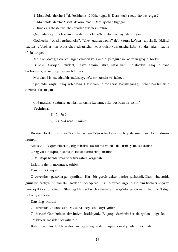  
29 
1. Maktabda  darslar 800da boshlanib 1300da  tugaydi. Dars  necha soat  davom  etgan? 
2. Maktabda  darslar 5 soat  davom  etadi. Dars  qachon tugagan. 
SHunda o’xshash  turlicha savollar  tuzish mumkin. 
Qadimda vaqt  o’lchovlari sifatida  turlicha  o’lchovlardan  foydalanishgan. 
Qochoqlar “go’sht tushguncha”, “choy qaynaguncha” deb vaqtni ko’zga  tutishadi. Oldingi  
vaqtda  o’zbeklar “bir piola choy ichguncha” ko’z ochib yumguncha kabi  so’zlar bilan  vaqtni  
ifodalashgan. 
Masalan, qo’zg’alon  ko’targan olamon ko’z ochib  yumguncha  ko’zdan g’oyib  bo’ldi. 
Bundan  tashqari  muddat,  lahza, zamin, lahza, nafas kabi  so’zlardan  aniq  o’lchab  
bo’lmasada, lekin qisqa  vaqtni bildiradi. 
Masalan.Bir  muddat, bir  nafasday, so’z bir  zumda va  hakozo. 
Qadimda  vaqtni  aniq  o’lchovni  bildiruvchi  biror narsa  bo’lmaganligi  uchun har bir  xalq 
o’zicha  ifodalagan. 
 
614-masala.  Soatning  uchdan bir qismi kattami, yoki  beshdan bir qismi? 
Yechilishi: 
1) 24:3=8 
2) 24:5=4 soat 80 minut 
 
Bu misollardan  tashqari 3-sinflar  uchun “Zukkolar bahsi” ochiq  darsini  ham  keltirishimiz 
mumkin. 
Maqsad 1. O’quvchilarning olgan bilim,  ko’nikma va  malakalarini  yanada oshirish. 
2. Og’zaki  nutqini, hisoblash  malakalarini rivojlantirish. 
3. Mustaqil hamda  mantiqiy fikrlashda  o’rgatish. 
Uslub: Bahs-munozaraga, suhbat. 
Dars turi: Ochiq dars 
O’quvchilar  guruxlarga  ajratiladi. Har  bir guruh uchun sardor saylanadi. Dars  davomida  
guruxlar  faoliyatini  ana shu  sardorlar boshqaradi.  Bu  o’quvchilarga  o’z-o’zini boshqarishga va  
mustaqillikka  o’rgatadi.  Shuningdek har bir  bolalarning mashg’ulot jarayonida  faol  bo’lishga 
imkoniyat yaratadi. 
Darsning  borishi: 
O’quvchilar  O’zbekiston Davlat Madxiyasini  kuylaydilar. 
O’qituvchi-Qani bolalar, darsimizni  boshlaymiz. Bugungi  darsimiz har  doirgidan  o’zgacha. 
“Zukkolar bahsida” bellashamiz. 
Bahor  fasli, bu  faslda  nishonlanadigan bayramlar  haqida  savol-javob  o’tkaziladi. 
