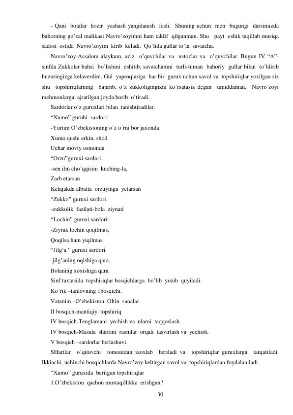  
30 
- Qani  bolalar  hozir  yashash yangilanish  fasli.  Shuning uchun  men  bugungi  darsimizda  
bahorning go’zal malikasi Navro’zoyimni ham taklif  qilganman. Shu   payt  eshik taqillab musiqa  
sadosi  ostida  Navro’zoyim  kirib  keladi.  Qo’lida gullar to’la  savatcha. 
Navro’zoy-Assalom alaykum, aziz  o’quvchilar va  ustozlar va  o’quvchilar. Bugun IV “A”-
sinfda Zukkolar bahsi  bo’lishini  eshitib, savatchamni  turli-tuman  bahoriy  gullar bilan  to’ldirib 
huzuringizga kelaverdim. Gul  yaproqlariga  har bir  gurux uchun savol va  topshiriqlar yozilgan siz  
shu  topshiriqlarning  bajarib, o’z zukkoligingizni ko’rsatasiz degan  umiddaman.  Navro’zoyi  
mehmonlarga  ajratilgan joyda borib  o’tiradi. 
Sardorlar o’z guruxlari bilan  tanishtiradilar. 
“Xumo” guruhi  sardori: 
-Yurtim O’zbekistoning o’z o’rni bor jaxonda 
Xumo qushi erkin, shod 
Uchar moviy osmonda 
“Orzu”guruxi sardori. 
-sen ilm cho’qqisini  kuching-la, 
Zarb etarsan 
Kelajakda albatta  orzuyinga  yetarsan 
“Zukko” guruxi sardori. 
-zukkolik  fazilati-bola  ziynati 
“Lochin” guruxi sardori: 
-Ziyrak lochin qoqilmas, 
Qoqilsa ham yiqilmas. 
“Jilg’a ” guruxi sardori. 
-jilg’aning oqishiga qara, 
Bolaning xoxishiga qara. 
Sinf taxtasida  topshiriqlar bosqichlarga  bo’lib  yozib  quyiladi. 
Ko’rik –tanlovning 1bosqichi. 
Vatanim –O’zbekiston. Oltin  sanalar. 
II bosqich-mantiqiy  topshiriq 
IV bosqich-Tenglamani  yechish va  ularni  taqqoslash. 
IV bosqich-Masala  shartini  rasmlar  orqali  tasvirlash va  yechish. 
V bosqich –sardorlar berlashuvi. 
SHartlar  o’qituvchi  tomonidan izoxlab  beriladi va  topshiriqlar guruxlarga  tarqatiladi. 
Ikkinchi, uchinchi bosqichlarda Navro’zoy keltirgan savol va  topshiriqlardan foydalaniladi. 
“Xumo” guruxida  berilgan topshiriqlar 
1.O’zbekiston  qachon mustaqillikka  erishgan? 
