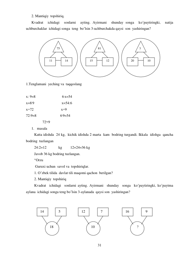  
31 
2. Mantiqiy  topshiriq. 
Kvadrat  ichidagi  sonlarni  ayting. Ayirmani  shunday songa  ko’paytiringki,  natija  
uchburchaklar  ichidagi songa  teng  bo’lsin 3-uchburchakda qaysi  son  yashiringan? 
 
1.Tenglamani  yeching va  taqqoslang 
 
х: 9=8                             6.x=54 
x=8.9                              x=54:6 
х=72                              х=9 
72:9=8                          6.9=54 
                  72>9 
1. masala  
Katta idishda  24 kg,  kichik idishda 2 marta  kam  bodring turgandi. Ikkala  idishga  qancha  
bodring  tuzlangan 
24:2=12             kg         12+24=36 kg 
Javob 36 kg bodring tuzlangan. 
“Orzu 
 Guruxi uchun  savol va  topshiriqlar. 
1. O’zbek tilida  davlat tili maqomi qachon  berilgan? 
2. Mantiqiy  topshiriq 
Kvadrat  ichidagi  sonlarni ayting. Ayirmani  shunday  songa  ko’paytiringki, ko’paytma 
aylana  ichidagi songa teng bo’lsin 3-aylanada  qaysi son  yashiringan? 
 
 
75 
? 
81 
   11 
  14 
  15 
  12 
  20 
  10 
 14 
  9 
 16 
 7 
 12 
 5 
 18 
   ? 
 10 
