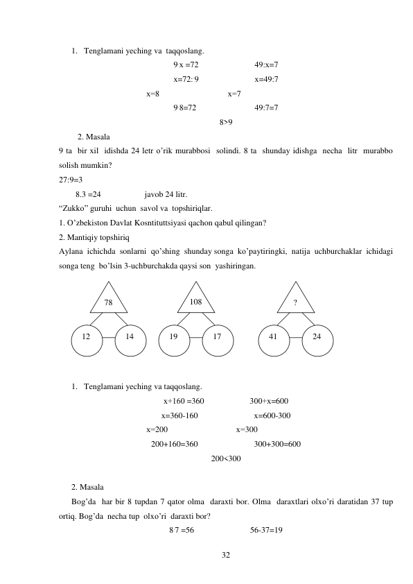  
32 
 
1. Tenglamani yeching va  taqqoslang. 
9.х =72                           49:х=7 
x=72:.9                           x=49:7 
                                          х=8                                 х=7 
9.8=72                            49:7=7 
8>9 
2. Masala 
9 ta  bir xil  idishda 24 letr o’rik murabbosi  solindi. 8 ta  shunday idishga  necha  litr  murabbo  
solish mumkin? 
27:9=3 
        8.3 =24                     javob 24 litr. 
“Zukko” guruhi  uchun  savol va  topshiriqlar. 
1. O’zbekiston Davlat Kosntituttsiyasi qachon qabul qilingan? 
2. Mantiqiy topshiriq 
Aylana  ichichda  sonlarni  qo’shing  shunday songa  ko’paytiringki,  natija  uchburchaklar  ichidagi 
songa teng  bo’lsin 3-uchburchakda qaysi son  yashiringan. 
 
 
1. Tenglamani yeching va taqqoslang. 
х+160 =360                      300+х=600 
x=360-160                           x=600-300 
                                          х=200                                 х=300 
200+160=360                           300+300=600 
200<300 
 
2. Masala 
Bog’da  har bir 8 tupdan 7 qator olma  daraxti bor. Olma  daraxtlari olxo’ri daratidan 37 tup  
ortiq. Bog’da  necha tup  olxo’ri  daraxti bor? 
8.7 =56                           56-37=19 
 78 
  ? 
108 
 12 
 24 
 41 
 17 
 14 
 19 
