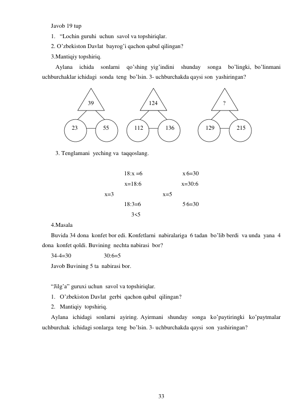  
33 
Javob 19 tup 
1. “Lochin guruhi  uchun  savol va topshiriqlar. 
2. O’zbekiston Davlat  bayrog’i qachon qabul qilingan? 
3.Mantiqiy topshiriq. 
Aylana  ichida  sonlarni  qo’shing yig’indini  shunday  songa  bo’lingki, bo’linmani  
uchburchaklar ichidagi  sonda  teng  bo’lsin. 3- uchburchakda qaysi son  yashiringan? 
 
3. Tenglamani  yeching va  taqqoslang. 
 
18:х =6                           х.6=30 
x=18:6                           x=30:6 
                                          х=3                                 х=5 
18:3=6                            5.6=30 
                                                      3<5 
4.Masala  
Buvida 34 dona  konfet bor edi. Konfetlarni  nabiralariga  6 tadan  bo’lib berdi  va unda  yana  4 
dona  konfet qoldi. Buvining  nechta nabirasi  bor? 
34-4=30                      30:6=5 
Javob Buvining 5 ta  nabirasi bor. 
 
“Jilg’a” guruxi uchun  savol va topshiriqlar. 
1. O’zbekiston Davlat  gerbi  qachon qabul  qilingan? 
2. Mantiqiy  topshiriq. 
Aylana  ichidagi  sonlarni  ayiring. Ayirmani  shunday  songa  ko’paytiringki  ko’paytmalar  
uchburchak  ichidagi sonlarga  teng  bo’lsin. 3- uchburchakda qaysi  son  yashiringan? 
 39 
  ? 
124 
 23 
 215 
 129 
 136 
 55 
 112 
