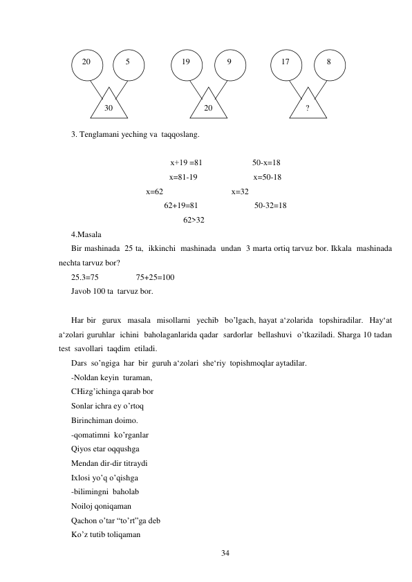  
34 
 
3. Tenglamani yeching va  taqqoslang. 
 
х+19 =81                        50-х=18 
x=81-19                           x=50-18 
                                          х=62                                 х=32 
62+19=81                           50-32=18 
                                                      62>32 
4.Masala 
Bir mashinada  25 ta,  ikkinchi  mashinada  undan  3 marta ortiq tarvuz bor. Ikkala  mashinada  
nechta tarvuz bor? 
25.3=75                  75+25=100 
Javob 100 ta  tarvuz bor. 
 
Har bir  gurux  masala  misollarni  yechib  bo’lgach, hayat a‘zolarida  topshiradilar.  Hay‘at  
a‘zolari guruhlar  ichini  baholaganlarida qadar  sardorlar  bellashuvi  o’tkaziladi. Sharga 10 tadan 
test  savollari  taqdim  etiladi. 
Dars  so’ngiga  har  bir  guruh a‘zolari  she‘riy  topishmoqlar aytadilar. 
-Noldan keyin  turaman, 
CHizg’ichinga qarab bor 
Sonlar ichra ey o’rtoq 
Birinchiman doimo. 
-qomatimni  ko’rganlar 
Qiyos etar oqqushga 
Mendan dir-dir titraydi 
Ixlosi yo’q o’qishga 
-bilimingni  baholab 
Noiloj qoniqaman 
Qachon o’tar “to’rt”ga deb 
Ko’z tutib toliqaman 
 20 
  8 
 17 
  9 
 19 
  5 
 30 
  ? 
 20 
