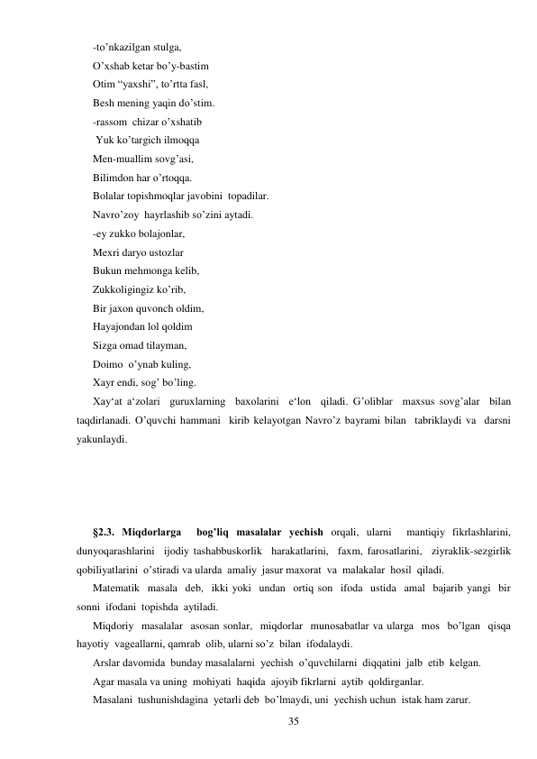  
35 
-to’nkazilgan stulga, 
O’xshab ketar bo’y-bastim 
Otim “yaxshi”, to’rtta fasl, 
Besh mening yaqin do’stim. 
-rassom  chizar o’xshatib 
 Yuk ko’targich ilmoqqa 
Men-muallim sovg’asi, 
Bilimdon har o’rtoqqa. 
Bolalar topishmoqlar javobini  topadilar. 
Navro’zoy  hayrlashib so’zini aytadi. 
-ey zukko bolajonlar, 
Mexri daryo ustozlar 
Bukun mehmonga kelib, 
Zukkoligingiz ko’rib, 
Bir jaxon quvonch oldim, 
Hayajondan lol qoldim 
Sizga omad tilayman, 
Doimo  o’ynab kuling, 
Xayr endi, sog’ bo’ling. 
Xay‘at a‘zolari  guruxlarning  baxolarini  e‘lon  qiladi. G’oliblar  maxsus sovg’alar  bilan  
taqdirlanadi. O’quvchi hammani  kirib kelayotgan Navro’z bayrami bilan  tabriklaydi va  darsni 
yakunlaydi. 
 
 
 
 
§2.3. Miqdorlarga  bog’liq masalalar yechish orqali, ularni  mantiqiy fikrlashlarini, 
dunyoqarashlarini  ijodiy tashabbuskorlik  harakatlarini,  faxm, farosatlarini,  ziyraklik-sezgirlik 
qobiliyatlarini  o’stiradi va ularda  amaliy  jasur maxorat  va  malakalar  hosil  qiladi. 
Matematik  masala  deb,  ikki yoki  undan  ortiq son  ifoda  ustida  amal  bajarib yangi  bir  
sonni  ifodani  topishda  aytiladi. 
Miqdoriy  masalalar  asosan sonlar,  miqdorlar  munosabatlar va ularga  mos  bo’lgan  qisqa  
hayotiy  vageallarni, qamrab  olib, ularni so’z  bilan  ifodalaydi. 
Arslar davomida  bunday masalalarni  yechish  o’quvchilarni  diqqatini  jalb  etib  kelgan. 
Agar masala va uning  mohiyati  haqida  ajoyib fikrlarni  aytib  qoldirganlar. 
Masalani  tushunishdagina  yetarli deb  bo’lmaydi, uni  yechish uchun  istak ham zarur. 
