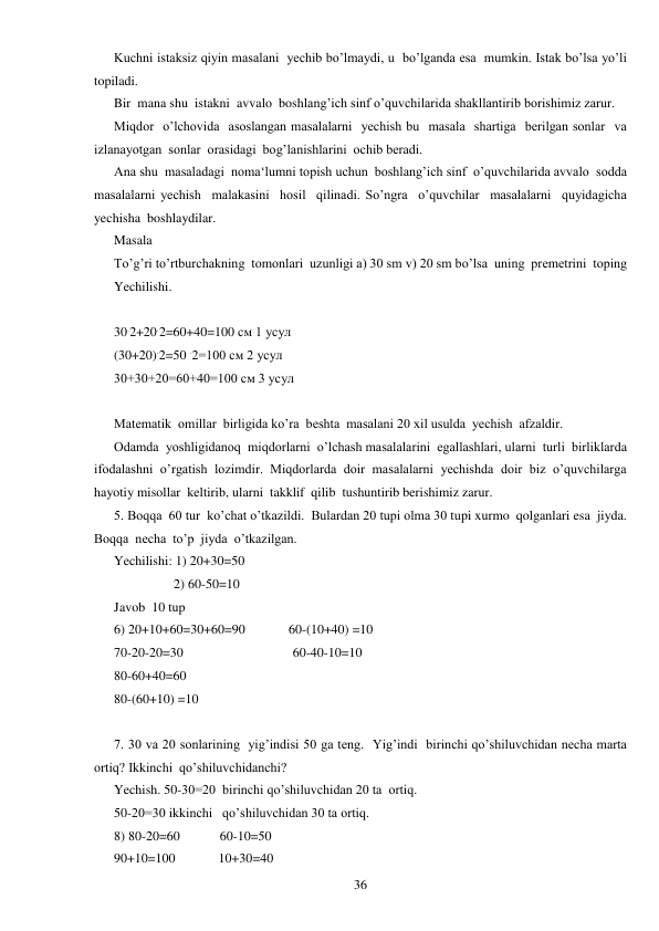  
36 
Kuchni istaksiz qiyin masalani  yechib bo’lmaydi, u  bo’lganda esa  mumkin. Istak bo’lsa yo’li  
topiladi.  
Bir  mana shu  istakni  avvalo  boshlang’ich sinf o’quvchilarida shakllantirib borishimiz zarur. 
Miqdor  o’lchovida  asoslangan masalalarni  yechish bu  masala  shartiga  berilgan sonlar  va  
izlanayotgan  sonlar  orasidagi  bog’lanishlarini  ochib beradi.  
Ana shu  masaladagi  noma‘lumni topish uchun  boshlang’ich sinf  o’quvchilarida avvalo  sodda  
masalalarni yechish  malakasini  hosil  qilinadi. So’ngra  o’quvchilar  masalalarni  quyidagicha  
yechisha  boshlaydilar. 
Masala  
To’g’ri to’rtburchakning  tomonlari  uzunligi a) 30 sm v) 20 sm bo’lsa  uning  premetrini  toping 
Yechilishi. 
 
30.2+20.2=60+40=100 см 1 усул 
(30+20).2=50 .2=100 см 2 усул 
30+30+20=60+40=100 см 3 усул 
 
Matematik  omillar  birligida ko’ra  beshta  masalani 20 xil usulda  yechish  afzaldir. 
Odamda  yoshligidanoq  miqdorlarni  o’lchash masalalarini  egallashlari, ularni  turli  birliklarda  
ifodalashni  o’rgatish  lozimdir.  Miqdorlarda  doir  masalalarni  yechishda  doir  biz  o’quvchilarga  
hayotiy misollar  keltirib, ularni  takklif  qilib  tushuntirib berishimiz zarur. 
5. Boqqa  60 tur  ko’chat o’tkazildi.  Bulardan 20 tupi olma 30 tupi xurmo  qolganlari esa  jiyda.  
Boqqa  necha  to’p  jiyda  o’tkazilgan. 
Yechilishi: 1) 20+30=50 
                  2) 60-50=10 
Javob  10 tup 
6) 20+10+60=30+60=90             60-(10+40) =10 
70-20-20=30                                 60-40-10=10 
80-60+40=60 
80-(60+10) =10 
 
7. 30 va 20 sonlarining  yig’indisi 50 ga teng.  Yig’indi  birinchi qo’shiluvchidan necha marta  
ortiq? Ikkinchi  qo’shiluvchidanchi? 
Yechish. 50-30=20  birinchi qo’shiluvchidan 20 ta  ortiq. 
50-20=30 ikkinchi   qo’shiluvchidan 30 ta ortiq. 
8) 80-20=60            60-10=50 
90+10=100             10+30=40 
