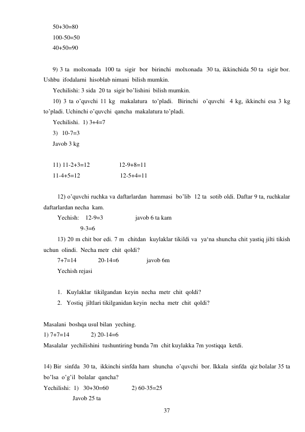  
37 
50+30=80 
100-50=50 
40+50=90 
 
9) 3 ta  molxonada  100 ta  sigir  bor  birinchi  molxonada  30 ta, ikkinchida 50 ta  sigir bor. 
Ushbu  ifodalarni  hisoblab nimani  bilish mumkin. 
Yechilishi: 3 sida  20 ta  sigir bo’lishini  bilish mumkin. 
10) 3 ta o’quvchi 11 kg  makalatura  to’pladi.  Birinchi  o’quvchi  4 kg, ikkinchi esa 3 kg 
to’pladi. Uchinchi o’quvchi  qancha  makalatura to’pladi. 
Yechilishi.  1) 3+4=7 
3) 10-7=3 
Javob 3 kg 
 
11) 11-2+3=12                   12-9+8=11 
11-4+5=12                          12-5+4=11 
 
12) o’quvchi ruchka va daftarlardan  hammasi  bo’lib  12 ta  sotib oldi. Daftar 9 ta, ruchkalar  
daftarlardan necha  kam. 
Yechish:    12-9=3                     javob 6 ta kam 
               9-3=6 
13) 20 m chit bor edi. 7 m  chitdan  kuylaklar tikildi va  ya‘na shuncha chit yastiq jilti tikish 
uchun  olindi.  Necha metr  chit  qoldi? 
7+7=14              20-14=6                  javob 6m 
Yechish rejasi 
 
1. Kuylaklar  tikilgandan  keyin  necha  metr  chit  qoldi? 
2. Yostiq  jiltlari tikilganidan keyin  necha  metr  chit  qoldi? 
 
Masalani  boshqa usul bilan  yeching. 
1) 7+7=14              2) 20-14=6 
Masalalar  yechilishini  tushuntiring bunda 7m  chit kuylakka 7m yostiqqa  ketdi. 
 
14) Bir  sinfda  30 ta,  ikkinchi sinfda ham  shuncha  o’quvchi  bor. Ikkala  sinfda  qiz bolalar 35 ta 
bo’lsa  o’g’il  bolalar  qancha? 
Yechilishi:  1)   30+30=60               2) 60-35=25 
                   Javob 25 ta 
