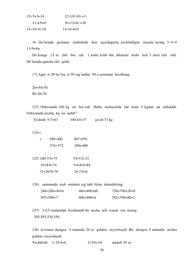  
38 
15) 5+3=14                      12-(19-10) =3 
      13-4-9=0                    9+(13+8) =30 
14-(10-4) =8                  14-10-4=0 
 
16. Do’konda  gazlama  sotilishida  doir  quyidagicha yechiladigan  masala tuzing. 5+4=9          
13-9=4м 
Do’konga  13 m  chit  bor  edi.  1 kishi kelib 4m, ikkinchi  kishi  keli 5 metr chit  oldi.  
Do’konda qancha chit  qoldi. 
 
17) Agar  a=20 bo’lsa, a+30 yig’indini  90-a ayirmani  hisoblang. 
 
20+30=50 
90-20=70 
 
123) Oshxonada 100 kg  un  bor edi.  Hafta  mobaynida  har  kuni  9 kgdan  un  ishlatildi. 
Oshxonada nechta  kg  un  qoldi? 
 Yechish: 9.7=63             100-63=37         javob 37 kg 
 
124)< 
        >        399<400            907<970 
                   576>572            490=490 
 
125) 100-5/5=75                 5.8-4.2=32 
         10+8.8=74                  9.4+8.6=84 
        72+36:9=76                 24-2.9=6 
 
126) namunada  arab  sonlarni yig’indi  bilan  almashtiring. 
         246=200+40+6                460=400+60               728=700+20+8 
         507=500+7                      406=400+6                 782=700+80+2 
 
127) 3,0,5 sonlaridan  foydalanib bir  necha  uch  xonali  son  tuzing. 
  305,503,530,350. 
 
128) Avtomat dastgox  4 minutda 24 ta  guldon  tayyorlaydi. Bu  dastgox 9 minutda  nechta  
guldon  tayyorlaydi. 
Yechilishi:   1) 24:4=6                       2) 9.6=54           жавоб 54 та. 
