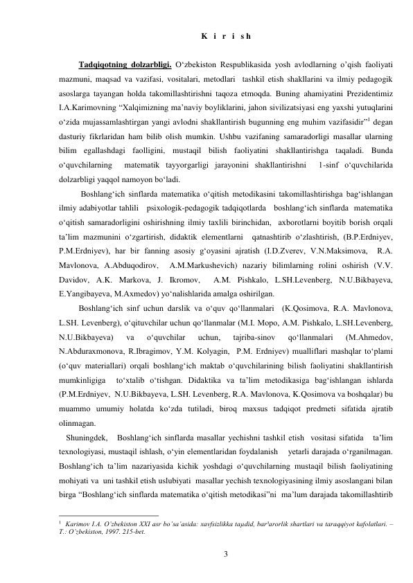  
3 
K   i   r   i   s h 
 
Tadqiqotning dolzarbligi. O‘zbekiston Respublikasida yosh avlodlarning o’qish faoliyati 
mazmuni, maqsad va vazifasi, vositalari, metodlari  tashkil etish shakllarini va ilmiy pedagogik 
asoslarga tayangan holda takomillashtirishni taqoza etmoqda. Buning ahamiyatini Prezidentimiz 
I.A.Karimovning “Xalqimizning ma’naviy boyliklarini, jahon sivilizatsiyasi eng yaxshi yutuqlarini 
o‘zida mujassamlashtirgan yangi avlodni shakllantirish bugunning eng muhim vazifasidir”1 degan 
dasturiy fikrlaridan ham bilib olish mumkin. Ushbu vazifaning samaradorligi masallar ularning 
bilim egallashdagi faolligini, mustaqil bilish faoliyatini shakllantirishga taqaladi. Bunda 
o‘quvchilarning  matematik tayyorgarligi jarayonini shakllantirishni  1-sinf o‘quvchilarida  
dolzarbligi yaqqol namoyon bo‘ladi. 
 Boshlang‘ich sinflarda matematika o‘qitish metodikasini takomillashtirishga bag‘ishlangan   
ilmiy adabiyotlar tahlili   psixologik-pedagogik tadqiqotlarda   boshlang‘ich sinflarda  matematika 
o‘qitish samaradorligini oshirishning ilmiy taxlili birinchidan,  axborotlarni boyitib borish orqali 
ta’lim mazmunini o‘zgartirish, didaktik elementlarni  qatnashtirib o‘zlashtirish, (B.P.Erdniyev, 
P.M.Erdniyev), har bir fanning asosiy g‘oyasini ajratish (I.D.Zverev, V.N.Maksimova,  R.A. 
Mavlonova, A.Abduqodirov,  A.M.Markushevich) nazariy bilimlarning rolini oshirish (V.V. 
Davidov, A.K. Markova, J. Ikromov,  A.M. Pishkalo, L.SH.Levenberg, N.U.Bikbayeva, 
E.Yangibayeva, M.Axmedov) yo‘nalishlarida amalga oshirilgan.    
Boshlang‘ich sinf uchun darslik va o‘quv qo‘llanmalari  (K.Qosimova, R.A. Mavlonova, 
L.SH. Levenberg), o‘qituvchilar uchun qo‘llanmalar (M.I. Mopo, A.M. Pishkalo, L.SH.Levenberg,  
N.U.Bikbayeva) 
va 
o‘quvchilar 
uchun, 
tajriba-sinov 
qo‘llanmalari 
(M.Ahmedov, 
N.Abduraxmonova, R.Ibragimov, Y.M. Kolyagin,  P.M. Erdniyev) mualliflari mashqlar to‘plami 
(o‘quv materiallari) orqali boshlang‘ich maktab o‘quvchilarining bilish faoliyatini shakllantirish 
mumkinligiga  to‘xtalib o‘tishgan. Didaktika va ta’lim metodikasiga bag‘ishlangan ishlarda 
(P.M.Erdniyev,  N.U.Bikbayeva, L.SH. Levenberg, R.A. Mavlonova, K.Qosimova va boshqalar) bu 
muammo umumiy holatda ko‘zda tutiladi, biroq maxsus tadqiqot predmeti sifatida ajratib 
olinmagan.  
 Shuningdek,   Boshlang‘ich sinflarda masallar yechishni tashkil etish  vositasi sifatida   ta’lim 
texnologiyasi, mustaqil ishlash, o‘yin elementlaridan foydalanish    yetarli darajada o‘rganilmagan. 
Boshlang‘ich ta’lim nazariyasida kichik yoshdagi o‘quvchilarning mustaqil bilish faoliyatining 
mohiyati va  uni tashkil etish uslubiyati  masallar yechish texnologiyasining ilmiy asoslangani bilan 
birga “Boshlang‘ich sinflarda matematika o‘qitish metodikasi”ni  ma’lum darajada takomillashtirib 
                                                 
1  Karimov I.A. O’zbekiston XXI asr bo’sa’asida: xavfsizlikka taµdid, bar³arorlik shartlari va taraqqiyot kafolatlari. – 
T.: O’zbekiston, 1997. 215-bet. 
 
