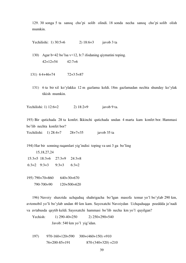  
39 
 
129. 30 songa 5 ta  sanoq  cho’pi  solib  olindi. 18 sonda  necha  sanoq  cho’pi solib  olish 
mumkin. 
 
Yechilishi:  1) 30:5=6               2) 18:6=3         javob 3 ta 
 
130) Agar b=42 bo’lsa v+12, b:7 ifodaning qiymatini toping. 
42+12=54          42:7=6 
   
    131)  6.4+46=74             72+3.5=87 
 
131) 6 ta  bir xil  ko’ylakka  12 m  gazlama  keldi. 18m  gazlamadan  nechta  shunday  ko’ylak  
tikish  mumkin. 
 
Yechilishi: 1) 12:6=2                2) 18:2=9               javob 9 ta. 
 
193) Bir  qutichada  28 ta  konfet. Ikkinchi  qutichada  undan  4 marta  kam  konfet bor. Hammasi  
bo’lib  nechta  konfet bor? 
Yechilishi:    1) 28:4=7         28+7=35               javob 35 ta 
 
194) Har bir  sonning raqamlari yig’indisi  toping va uni 3 ga  bo’ling 
          15,18,27,24 
 15:3=5  18:3=6     27:3=9     24:3=8 
 6:3=2    9:3=3       9:3=3       6:3=2 
 
195) 790+70=860       640+30=670 
        790-700=90        120+500=620 
 
196) Navoiy  shaxrida  uchquduq  shahrigacha  bo’lgan  masofa  temur yo’l bo’ylab 290 km,  
avtomobil yo’li bo’ylab undan 40 km kam. Sayoxatchi Navoiydan  Uchquduqqa  poeddda jo’nadi 
va  avtabusda  qaytib keldi. Sayoxatchi  hammasi  bo’lib  necha  km yo’l  quyilgan? 
Yechish:          1) 290-40=250            2) 250+290=540 
                     Javob: 540 km yo’l  yig’idan. 
 
197)        970-160+120=590     300+(460+150) =910 
               76+200-85=191                 870-(340+320) =210 
