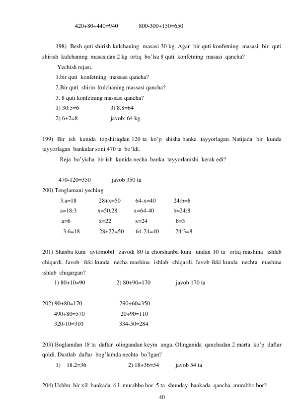  
40 
                420+80+440=940              800-300+150=650 
 
198)  Besh quti shirish kulchaning  masasi 30 kg. Agar  bir quti konfetning  masasi  bir  quti  
shirish  kulchaning  masasidan 2 kg  ortiq  bo’lsa 8 quti  konfetning  masasi  qancha? 
 Yechish rejasi. 
1.bir quti  konfetning  massasi qancha? 
2.Bir quti  shirin  kulchaning massasi qancha? 
3. 8 quti konfetning massasi qancha? 
1) 30:5=6                     3) 8.8=64 
2) 6+2=8                      javob: 64 kg. 
 
199)  Bir  ish  kunida  topshiriqdan 120 ta  ko’p  shisha banka  tayyorlagan. Natijada  bir  kunda  
tayyorlagan  bankalar soni 470 ta  bo’ldi. 
 
Reja  bo’yicha  bir ish  kunida necha  banka  tayyorlanishi  kerak edi? 
     
           470-120=350              javob 350 ta 
200) Tenglamani yeching 
            3.a=18               28+x=50          64-x=40            24:b=8 
            a=18:3              x=50.28           x=64-40             b=24:8 
             a=6                   x=22                x=24                   b=3 
              3.6=18             28+22=50        64-24=40           24:3=8 
 
201) Shanba kuni  avtomobil  zavodi 80 ta chorshanba kuni  undan 10 ta  ortiq mashina  ishlab  
chiqardi. Javob  ikki kunda  necha mashina  ishlab  chiqardi. Javob ikki kunda  nechta  mashina  
ishlab  chiqargan? 
        1) 80+10=90                     2) 80+90=170                 javob 170 ta 
 
202) 90+80=170                         290+60=350 
        490+80=570                        20+90=110 
        320-10=310                        334-50=284 
 
203) Boglamdan 18 ta  daftar  olingandan keyin  unga. Olinganida  qanchadan 2 marta  ko’p  daftar  
qoldi. Dastlab  daftar  bog’lamda nechta  bo’lgan? 
         1)    18.2=36                            2) 18+36=54           javob 54 ta 
 
204) Ushbu  bir xil  bankada  6 l  murabbo bor. 5 ta  shunday  bankada  qancha  murabbo bor?     
