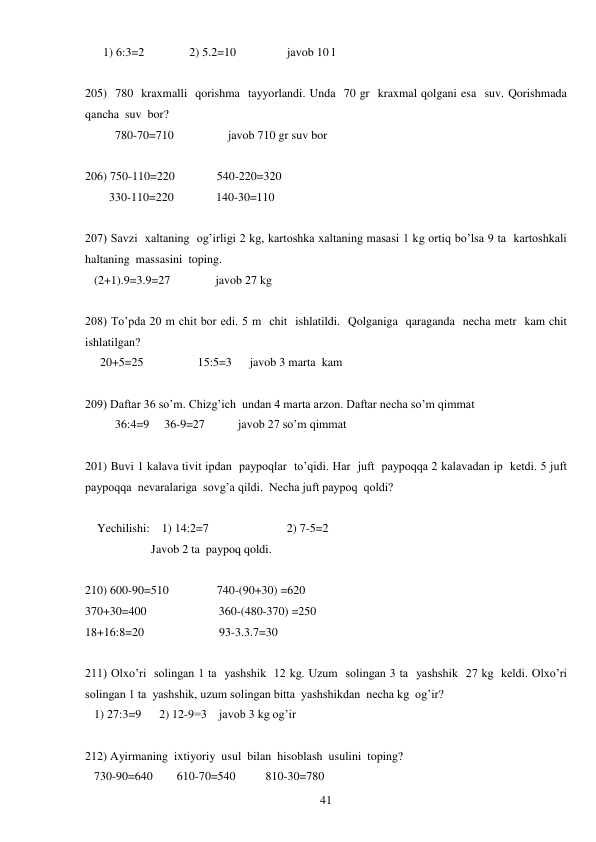  
41 
      1) 6:3=2               2) 5.2=10                 javob 10 l 
 
205)  780  kraxmalli  qorishma  tayyorlandi. Unda  70 gr  kraxmal qolgani esa  suv. Qorishmada  
qancha  suv  bor? 
          780-70=710                  javob 710 gr suv bor 
 
206) 750-110=220              540-220=320 
        330-110=220              140-30=110 
 
207) Savzi  xaltaning  og’irligi 2 kg, kartoshka xaltaning masasi 1 kg ortiq bo’lsa 9 ta  kartoshkali  
haltaning  massasini  toping. 
   (2+1).9=3.9=27               javob 27 kg 
 
208) To’pda 20 m chit bor edi. 5 m  chit  ishlatildi.  Qolganiga  qaraganda  necha metr  kam chit  
ishlatilgan? 
     20+5=25                  15:5=3      javob 3 marta  kam 
 
209) Daftar 36 so’m. Chizg’ich  undan 4 marta arzon. Daftar necha so’m qimmat 
          36:4=9     36-9=27           javob 27 so’m qimmat 
 
201) Buvi 1 kalava tivit ipdan  paypoqlar  to’qidi. Har  juft  paypoqqa 2 kalavadan ip  ketdi. 5 juft  
paypoqqa  nevaralariga  sovg’a qildi.  Necha juft paypoq  qoldi? 
 
    Yechilishi:    1) 14:2=7                          2) 7-5=2 
                      Javob 2 ta  paypoq qoldi. 
 
210) 600-90=510                740-(90+30) =620 
370+30=400                        360-(480-370) =250 
18+16:8=20                         93-3.3.7=30 
 
211) Olxo’ri  solingan 1 ta  yashshik  12 kg. Uzum  solingan 3 ta  yashshik  27 kg  keldi. Olxo’ri  
solingan 1 ta  yashshik, uzum solingan bitta  yashshikdan  necha kg  og’ir? 
   1) 27:3=9      2) 12-9=3    javob 3 kg og’ir 
 
212) Ayirmaning  ixtiyoriy  usul  bilan  hisoblash  usulini  toping? 
   730-90=640        610-70=540          810-30=780 
