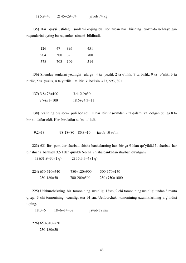  
43 
    1) 5.9=45       2) 45+29=74              javob 74 kg 
 
135) Har  qaysi ustidagi  sonlarni o’qing bu  sonlardan har  birining  yozuvda uchraydigan 
raqamlarini ayting bu raqamlar  nimani  bildiradi. 
         
         126           47       895                451 
         904           500     37                  700 
         378           703     109                514 
 
136) Shunday sonlarni yozingki  ularga  4 ta  yuzlik 2 ta o’nlik, 7 ta birlik. 9 ta  o’nlik, 3 ta  
birlik, 5 ta  yuzlik, 8 ta yuzlik 1 ta  birlik  bo’lsin. 427, 593, 801. 
  
137) 3.8+76=100                3.4+2.9=30 
        7.7+51=100                18:6+24:3=11 
 
138)  Valining  98 so’m  puli bor edi.  U har  biri 9 so’mdan 2 ta qalam  va  qolgan puliga 8 ta 
bir xil daftar oldi. Har  bir daftar so’m  to’ladi. 
     
  9.2=18                98-18=80    80:8=10       javob 10 so’m 
 
223) 631 litr  pomidor sharbati shisha bankalarning har  biriga 9 ldan qo’yildi.15l sharbat  har 
bir shisha  bankada 3,5 l dan quyildi Necha  shisha bankadan sharbat  quyilgan? 
   1) 631:9=70 (1 q)           2) 15:3,5=4 (1 q) 
 
224) 650-310=340           780+120=900         300-170=130   
        230-180=50             700-200=500          250+750=1000 
 
225) Uchburchakning  bir  tomonining  uzunligi 18sm, 2 chi tomonining uzunligi undan 3 marta 
qisqa. 3 chi tomonining  uzunligi esa 14 sm. Uchburchak  tomonining uzunliklarining yig’indisi  
toping. 
   18:3=6         18+6+14=38                 javob 38 sm. 
 
226) 650-310=230 
        230-180=50 
 
