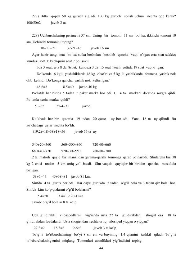  
44 
227) Bitta  qopda 50 kg guruch sig’adi. 100 kg guruch  solish uchun  nechta qop kerak?     
100:50=2           javob 2 ta. 
 
228) Uchburchakning perimetri 37 sm. Uning  bir  tomoni  11 sm  bo’lsa, ikkinchi tomoni 10 
sm. Uchinchi tomonini toping? 
         10+11=21            37-21=16          javob 16 sm 
Agar hozir tungi soat  bo’lsa sutka boshidan  boshlab  qancha  vaqt  o’tgan erta soat sakkiz;  
kunduzi soat 3; kechqurin soat 7 bo’lsaki? 
     3da 3 soat, erta 8 da  8soat,  kunduzi 3 da  15 soat , kech  yettida 19 soat  vaqt o’tgan. 
     Do’konda  6 kgli  yashshiklarda 48 kg  olxo’ri va 5 kg  li yashiklarda  shuncha  yashik nok 
olib  kelindi. Do’konga qancha  yashik nok  keltirilgan? 
     48:6=8                 8.5=40      javob 40 kg 
Po’latda har birida 5 tadan 7 paket marka bor edi. U  4 ta  markani do’stida sovg’a qildi.  
Po’latda necha marka  qoldi?  
   5. =35             35-4=31              javob 
 
Ko’chada har bir  qatorda  19 tadan  20 qator   uy bor edi.  Yana  18 ta  uy qilindi. Bu  
ko’chadagi  uylar  nechta bo’ldi.  
 (19.2)+18=38+18=56          javob 56 ta  uy 
 
340+20=360           560+300=860           720-60=660 
680+40=720           520+30=550             780-80=700 
2 ta  matorli  qayiq  bir  manzildan qarama-qarshi  tomonga  qarab  jo’nashdi.  Shulardan biri 38 
kg 2 chisi  undan  5 km ortiq yo’l bosdi.  Shu vaqtda  qayiqlar bir-biridan  qancha  masofada 
bo’lgan. 
 38+5=43      43+38=81    javob 81 km. 
Sinfda  4 ta  gurux bor edi.  Har qaysi guruxda  5 tadan  o’g’il bola va 3 tadan qiz bola  bor. 
Sinfda  kim ko’p qizlarmi o’g’il bolalarmi? 
      5.4=20           3.4= 12 20-12=8 
Javob: o’g’il bolalar 8 ta ko’p 
 
Uch g’ildirakli  vilosepedlarni  yig’ishda usta 27 ta  g’ildirakdan,  shogirt esa  18 ta  
g’ildirakdan foydalandi. Usta shogirtidan nechta ortiq  vilosiped yiqqan o yiqqan? 
  27:3=9          18:3=6         9-6=3             javob 3 ta ko’p 
To’g’ri  to’rtburchakning  bo’yi 8 sm eni va buyining  1,4 qismini  tashkil  qiladi. To’g’ri 
to’rtburchakning enini  aniqlang.  Tomonlari  uzunliklari  yig’indisini  toping. 
