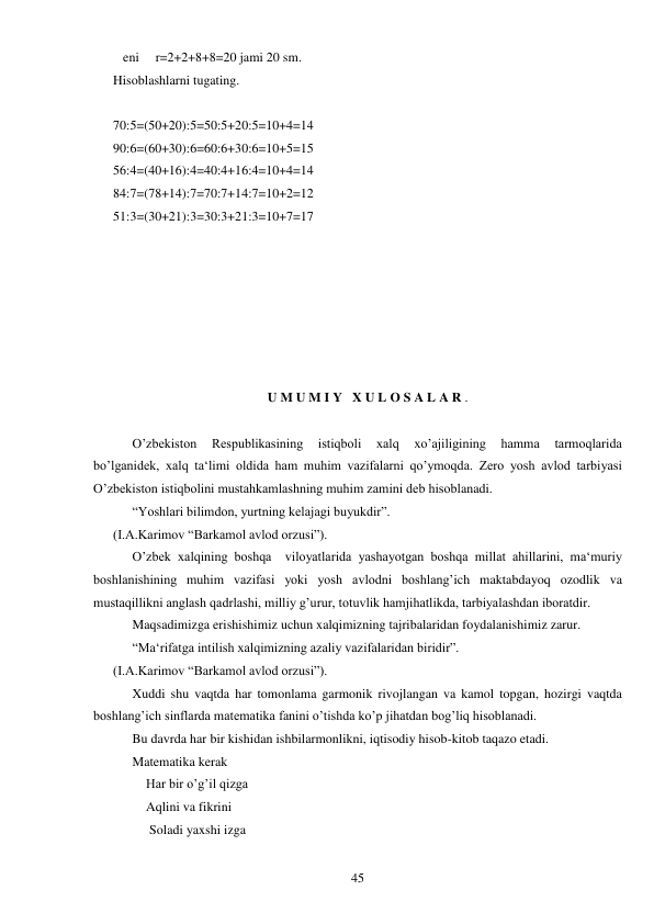  
45 
   eni     r=2+2+8+8=20 jami 20 sm. 
Hisoblashlarni tugating. 
 
70:5=(50+20):5=50:5+20:5=10+4=14 
90:6=(60+30):6=60:6+30:6=10+5=15 
56:4=(40+16):4=40:4+16:4=10+4=14 
84:7=(78+14):7=70:7+14:7=10+2=12 
51:3=(30+21):3=30:3+21:3=10+7=17 
 
 
 
 
 
 
 
U M U M I Y   X U L O S A L A R . 
 
 
O’zbekiston 
Respublikasining 
istiqboli 
xalq 
xo’ajiligining 
hamma 
tarmoqlarida  
bo’lganidek, xalq ta‘limi oldida ham muhim vazifalarni qo’ymoqda. Zero yosh avlod tarbiyasi 
O’zbekiston istiqbolini mustahkamlashning muhim zamini deb hisoblanadi.  
 
“Yoshlari bilimdon, yurtning kelajagi buyukdir”.  
(I.A.Karimov “Barkamol avlod orzusi”).  
 
O’zbek xalqining boshqa  viloyatlarida yashayotgan boshqa millat ahillarini, ma‘muriy  
boshlanishining muhim vazifasi yoki yosh avlodni boshlang’ich maktabdayoq ozodlik va 
mustaqillikni anglash qadrlashi, milliy g’urur, totuvlik hamjihatlikda, tarbiyalashdan iboratdir.  
 
Maqsadimizga erishishimiz uchun xalqimizning tajribalaridan foydalanishimiz zarur.  
 
“Ma‘rifatga intilish xalqimizning azaliy vazifalaridan biridir”.  
(I.A.Karimov “Barkamol avlod orzusi”).  
 
Xuddi shu vaqtda har tomonlama garmonik rivojlangan va kamol topgan, hozirgi vaqtda 
boshlang’ich sinflarda matematika fanini o’tishda ko’p jihatdan bog’liq hisoblanadi.  
 
Bu davrda har bir kishidan ishbilarmonlikni, iqtisodiy hisob-kitob taqazo etadi.  
 
Matematika kerak  
          Har bir o’g’il qizga  
          Aqlini va fikrini  
           Soladi yaxshi izga  
