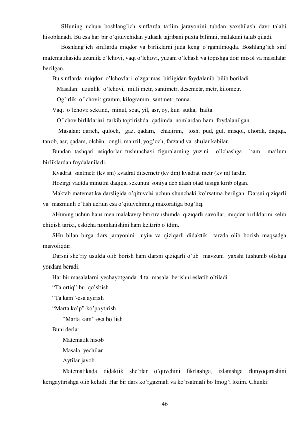  
46 
 
SHuning uchun boshlang’ich sinflarda ta‘lim jarayonini tubdan yaxshilash davr talabi 
hisoblanadi. Bu esa har bir o’qituvchidan yuksak tajribani puxta bilimni, malakani talab qiladi.  
 
Boshlang’ich sinflarda miqdor va birliklarni juda keng o’rganilmoqda. Boshlang’ich sinf 
matematikasida uzunlik o’lchovi, vaqt o’lchovi, yuzani o’lchash va topishga doir misol va masalalar 
berilgan.  
Bu sinflarda  miqdor  o’lchovlari  o’zgarmas  birligidan foydalanib  bilib boriladi.  
   Masalan:  uzunlik  o’lchovi,  milli metr, santimetr, desemetr, metr, kilometr. 
   Og’irlik  o’lchovi: gramm, kilogramm, santmetr, tonna. 
Vaqt  o’lchovi: sekund,  minut, soat, yil, asr, oy, kun  sutka,  hafta. 
   O’lchov birliklarini  tarkib toptirishda  qadimda  nomlardan ham  foydalanilgan. 
    Masalan: qarich, quloch,  gaz, qadam,  chaqirim,  tosh, pud, gul, misqol, chorak, daqiqa, 
tanob, asr, qadam, olchin,  ongli, manzil, yog’och, farzand va  shular kabilar. 
Bundan tashqari miqdorlar tushunchasi figuralarning yuzini  o’lchashga  ham  ma‘lum 
birliklardan foydalaniladi. 
Kvadrat  santmetr (kv sm) kvadrat ditsemetr (kv dm) kvadrat metr (kv m) lardir.  
Hozirgi vaqtda minutni daqiqa, sekuntni soniya deb atash otad tusiga kirib olgan. 
Maktab matematika darsligida o’qituvchi uchun shunchaki ko’rsatma berilgan. Darsni qiziqarli 
va  mazmunli o’tish uchun esa o’qituvchining maxoratiga bog’liq. 
SHuning uchun ham men malakaviy bitiruv ishimda  qiziqarli savollar, miqdor birliklarini kelib 
chiqish tarixi, eskicha nomlanishini ham keltirib o’tdim. 
SHu bilan birga dars jarayonini  uyin va qiziqarli didaktik  tarzda olib borish maqsadga 
muvofiqdir.  
Darsni she‘riy usulda olib borish ham darsni qiziqarli o’tib  mavzuni  yaxshi tushunib olishga 
yordam beradi.  
Har bir masalalarni yechayotganda  4 ta  masala  berishni eslatib o’tiladi.  
“Ta ortiq”-bu  qo’shish 
“Ta kam”-esa ayirish 
“Marta ko’p”-ko’paytirish 
       “Marta kam”-esa bo’lish 
Buni derla: 
       Matematik hisob 
       Masala  yechilar 
       Aytilar javob 
       Matematikada didaktik she‘rlar o’quvchini fikrlashga, izlanishga dunyoqarashini 
kengaytirishga olib keladi. Har bir dars ko’rgazmali va ko’rsatmali bo’lmog’i lozim. Chunki: 
