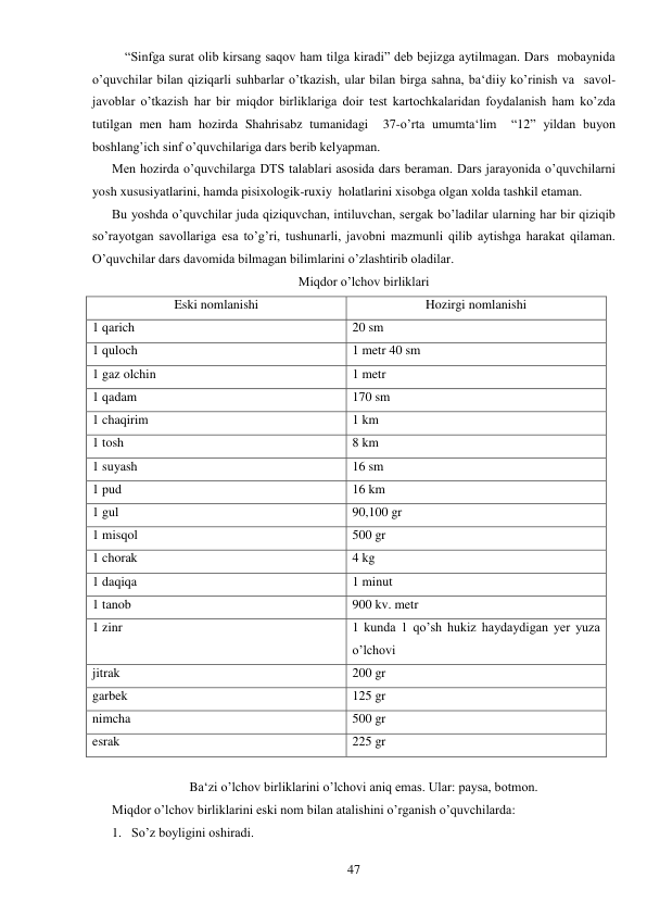  
47 
    “Sinfga surat olib kirsang saqov ham tilga kiradi” deb bejizga aytilmagan. Dars  mobaynida  
o’quvchilar bilan qiziqarli suhbarlar o’tkazish, ular bilan birga sahna, ba‘diiy ko’rinish va  savol-
javoblar o’tkazish har bir miqdor birliklariga doir test kartochkalaridan foydalanish ham ko’zda 
tutilgan men ham hozirda Shahrisabz tumanidagi  37-o’rta umumta‘lim  “12” yildan buyon 
boshlang’ich sinf o’quvchilariga dars berib kelyapman. 
Men hozirda o’quvchilarga DTS talablari asosida dars beraman. Dars jarayonida o’quvchilarni 
yosh xususiyatlarini, hamda pisixologik-ruxiy  holatlarini xisobga olgan xolda tashkil etaman. 
Bu yoshda o’quvchilar juda qiziquvchan, intiluvchan, sergak bo’ladilar ularning har bir qiziqib  
so’rayotgan savollariga esa to’g’ri, tushunarli, javobni mazmunli qilib aytishga harakat qilaman. 
O’quvchilar dars davomida bilmagan bilimlarini o’zlashtirib oladilar. 
Miqdor o’lchov birliklari 
Eski nomlanishi 
Hozirgi nomlanishi 
1 qarich 
20 sm 
1 quloch 
1 metr 40 sm 
1 gaz olchin 
1 metr 
1 qadam 
170 sm 
1 chaqirim 
1 km 
1 tosh 
8 km 
1 suyash 
16 sm 
1 pud 
16 km 
1 gul 
90,100 gr 
1 misqol 
500 gr 
1 chorak 
4 kg 
1 daqiqa 
1 minut 
1 tanob 
900 kv. metr 
1 zinr 
1 kunda 1 qo’sh hukiz haydaydigan yer yuza 
o’lchovi 
jitrak 
200 gr 
garbek 
125 gr 
nimcha 
500 gr 
esrak 
225 gr 
 
Ba‘zi o’lchov birliklarini o’lchovi aniq emas. Ular: paysa, botmon. 
Miqdor o’lchov birliklarini eski nom bilan atalishini o’rganish o’quvchilarda: 
1. So’z boyligini oshiradi. 
