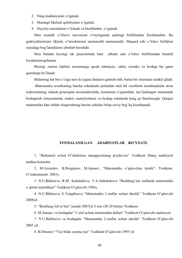  
48 
2. Nutq madaniyatini o’rgatadi. 
3. Mustaqil fikrlash qobiliyatini o’rgatadi. 
4. Hayotiy masalalarni o’lchash va hisoblashni  o’rgatadi. 
Men uzunlik o’lchovi mavzusini o’tayotganda qadimgi birliklardan foydalandim. Bu 
qadriyatlarimizni tiklash, o’tmishimizni unutmaslik namunasidir. Maqsad eski o’lchov birliklari 
orasidagi bog’lanishlarni isbotlab berishdir. 
Men bundan keyingi ish jarayonimda ham  albatta eski o’lchov birliklaridan batafsil 
foydalanmoqchiman. 
Hozirgi zamon faktlari mazmuniga qarab ishtimoiy, tabiiy texnika va boshqa bir qator 
qismlarga bo’linadi.  
Bularning har biri o’ziga mos ko’pgina fanlarni qamrab olib, butun bir sistemani tashkil qiladi.  
 Matematika texnikaning barcha sohalarida jumladan turli hil xisoblash mashinalarida atom 
reaktorlarning ishlash printsipini moslashtirishda, kosmosni o’rganishda, mo’ljallangan matematik 
boshqarish sistemalarida, reaktiv samolyotlarni va boshqa sohalarda keng qo’llanilmoqda. Qisqasi 
matematika fani ishlab chiqarishning barcha sohalari bilan uzviy bog’liq hisoblanadi. 
 
 
 
 
 
FOYDALANILGAN     ADABIYOTLAR    RO’YXATI. 
 
1. “Barkamol avlod O’zbekiston taraqqiyotining poydevori” Toshkent Sharq nashriyoti 
matbaa konserni. 
2. M.Axmedov, B.Ibragimov, M.Jumaev, “Matematika o’qituvchisi kitobi”. Toshkent. 
O’zinkomsentr. 2003y. 
3. N.U.Bikboeva, R.M. Sedelnikova. T.A.Adanbekova “Boshlang’ich sinflarda matematika 
o’qitish metodikasi” Toshkent O’qituvchi 1996y 
4. N.U.Bikboeva, E.Yangiboeva “Matematika 3-sinflar uchun darslik” Toshkent O’qituvchi 
2008yil. 
5. “Boshlang’ich ta‘lim” jurnali 2007yil 3-son (28-29 betlar) Toshkent . 
6. M.Jumaev va boshqalar “1-sinf uchun matematika daftari” Toshkent O’qituvchi nashriyoti. 
7. N.U.Bekboeva va boshqalar “Matematika 2-sinflar uchun darslik” Toshkent O’qituvchi 
2003 yil  
8. B.Omonov “Yuz bilan yuzma-yuz” Toshkent O’qituvchi 1995 yil 
