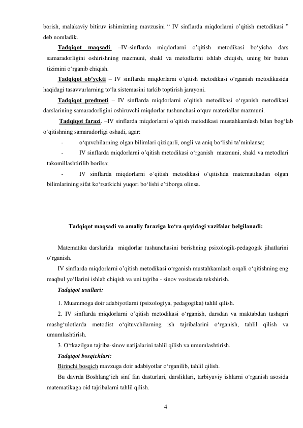  
4 
borish, malakaviy bitiruv ishimizning mavzusini “ IV sinflarda miqdorlarni o’qitish metodikasi ” 
deb nomladik. 
Tadqiqot maqsadi. –IV-sinflarda miqdorlarni o’qitish metodikasi bо‘yicha dars 
samaradorligini oshirishning mazmuni, shakl va metodlarini ishlab chiqish, uning bir butun 
tizimini о‘rganib chiqish. 
Tadqiqot ob’yekti – IV sinflarda miqdorlarni o’qitish metodikasi о‘rganish metodikasida 
haqidagi tasavvurlarning tо‘la sistemasini tarkib toptirish jarayoni. 
Tadqiqot predmeti – IV sinflarda miqdorlarni o’qitish metodikasi о‘rganish metodikasi 
darslarining samaradorligini oshiruvchi miqdorlar tushunchasi о‘quv materiallar mazmuni. 
 Tadqiqot farazi. –IV sinflarda miqdorlarni o’qitish metodikasi mustahkamlash bilan bog‘lab 
о‘qitishning samaradorligi oshadi, agar: 
- 
о‘quvchilarning olgan bilimlari qiziqarli, ongli va aniq bо‘lishi ta’minlansa; 
- 
IV sinflarda miqdorlarni o’qitish metodikasi о‘rganish  mazmuni, shakl va metodlari 
takomillashtirilib borilsa; 
- 
IV sinflarda miqdorlarni o’qitish metodikasi о‘qitishda matematikadan olgan 
bilimlarining sifat kо‘rsatkichi yuqori bо‘lishi e’tiborga olinsa. 
 
 
 
Tadqiqot maqsadi va amaliy faraziga kо‘ra quyidagi vazifalar belgilanadi: 
 
Matematika darslarida  miqdorlar tushunchasini berishning psixologik-pedagogik jihatlarini 
о‘rganish. 
IV sinflarda miqdorlarni o’qitish metodikasi о‘rganish mustahkamlash orqali о‘qitishning eng 
maqbul yо‘llarini ishlab chiqish va uni tajriba - sinov vositasida tekshirish. 
Tadqiqot usullari: 
1. Muammoga doir adabiyotlarni (psixologiya, pedagogika) tahlil qilish. 
2. IV sinflarda miqdorlarni o’qitish metodikasi о‘rganish, darsdan va maktabdan tashqari 
mashg‘ulotlarda metodist о‘qituvchilarning ish tajribalarini о‘rganish, tahlil qilish va 
umumlashtirish. 
3. О‘tkazilgan tajriba-sinov natijalarini tahlil qilish va umumlashtirish. 
Tadqiqot bosqichlari: 
Birinchi bosqich mavzuga doir adabiyotlar о‘rganilib, tahlil qilish. 
Bu davrda Boshlang‘ich sinf fan dasturlari, darsliklari, tarbiyaviy ishlarni о‘rganish asosida 
matematikaga oid tajribalarni tahlil qilish. 
