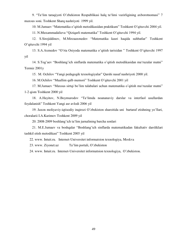  
49 
9. “Ta‘lim taraqiyoti O’zbekiston Respublikasi halq ta‘limi vazirligining axborotnomasi” 7 
maxsus soni. Toshkent Sharq nashriyoti  1999 yil. 
10. M.Jumaev “Matematika o’qitish metodikasidan praktikum” Toshkent O’qituvchi 2004 yil. 
11. N.Muxammadalieva “Qiziqarli matematika” Toshkent O’qituvchi 1994 yil. 
12. S.Sirojiddinov, M.Mirzaaxmedov “Matematika kasri haqida suhbatlar” Toshkent 
O’qituvchi 1994 yil 
13. S.A.Axmedov “O’rta Osiyoda matematika o’qitish tarixidan ” Toshkent O’qituvchi 1997 
yil 
14. S.Tog’aev “Boshlang’ich sinflarda matematika o’qitish metodikasidan ma‘ruzalar matni” 
Termiz 2001y 
15.  M. Ochilov “Yangi pedagogik texnologiyalar” Qarshi nasaf nashriyoti 2000 yil. 
16. M.Ochilov “Muallim qalb memori” Toshkent O’qituvchi 2001 yil 
17. M.Jumaev “Maxsus sirtqi bo’lim talabalari uchun matematika o’qitish ma‘ruzalar matni” 
1-2 qism Toshkent 2000 yil 
18. A.Hayitov, N.Boymurodov “Ta‘limda noananaviy darslar va interfaol usullardan 
foydalanish” Toshkent Yangi asr avlodi 2006 yil 
19. Jaxon moliyaviy-iqtisodiy inqirozi O’zbekiston sharoitida uni  bartaraf etishning yo’llari, 
choralarii I.A.Karimov Toshkent 2009 yil 
20. 2008-2009 boshlang’ich ta‘lim jurnalining barcha sonlari  
21. M.E.Jumaev va boshqalar “Boshlang’ich sinflarda matematikadan fakultativ darsliklari 
tashkil etish metodikasi” Toshkent 2005 yil 
22. www. Intuit.ru.   Internet-Universitet informatsion texnologiya, Moskva 
23. www. Ziyonet.uz            Ta’lim portali, O’zbekiston 
24. www. Intuit.ru.  Internet-Universitet informatsion texnologiya,  O’zbekiston.  
 
 
 
 
 
 
 
 
 
 
 
 
