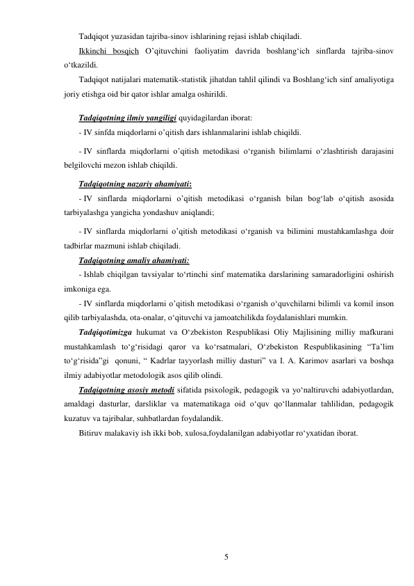  
5 
Tadqiqot yuzasidan tajriba-sinov ishlarining rejasi ishlab chiqiladi.  
Ikkinchi bosqich O’qituvchini faoliyatim davrida boshlang‘ich sinflarda tajriba-sinov 
о‘tkazildi. 
Tadqiqot natijalari matematik-statistik jihatdan tahlil qilindi va Boshlang‘ich sinf amaliyotiga 
joriy etishga oid bir qator ishlar amalga oshirildi. 
 
Tadqiqotning ilmiy yangiligi quyidagilardan iborat: 
- IV sinfda miqdorlarni o’qitish dars ishlanmalarini ishlab chiqildi. 
- IV sinflarda miqdorlarni o’qitish metodikasi о‘rganish bilimlarni о‘zlashtirish darajasini 
belgilovchi mezon ishlab chiqildi. 
Tadqiqotning nazariy ahamiyati: 
- IV sinflarda miqdorlarni o’qitish metodikasi о‘rganish bilan bog‘lab о‘qitish asosida 
tarbiyalashga yangicha yondashuv aniqlandi; 
- IV sinflarda miqdorlarni o’qitish metodikasi о‘rganish va bilimini mustahkamlashga doir 
tadbirlar mazmuni ishlab chiqiladi. 
Tadqiqotning amaliy ahamiyati: 
- Ishlab chiqilgan tavsiyalar tо‘rtinchi sinf matematika darslarining samaradorligini oshirish 
imkoniga ega. 
- IV sinflarda miqdorlarni o’qitish metodikasi о‘rganish о‘quvchilarni bilimli va komil inson 
qilib tarbiyalashda, ota-onalar, о‘qituvchi va jamoatchilikda foydalanishlari mumkin. 
Tadqiqotimizga hukumat va О‘zbekiston Respublikasi Oliy Majlisining milliy mafkurani 
mustahkamlash tо‘g‘risidagi qaror va kо‘rsatmalari, О‘zbekiston Respublikasining “Ta’lim 
tо‘g‘risida”gi  qonuni, “ Kadrlar tayyorlash milliy dasturi” va I. A. Karimov asarlari va boshqa 
ilmiy adabiyotlar metodologik asos qilib olindi. 
Tadqiqotning asosiy metodi sifatida psixologik, pedagogik va yо‘naltiruvchi adabiyotlardan, 
amaldagi dasturlar, darsliklar va matematikaga oid о‘quv qо‘llanmalar tahlilidan, pedagogik 
kuzatuv va tajribalar, suhbatlardan foydalandik. 
Bitiruv malakaviy ish ikki bob, xulosa,foydalanilgan adabiyotlar rо‘yxatidan iborat. 
 
 
 
 
 
 
 
