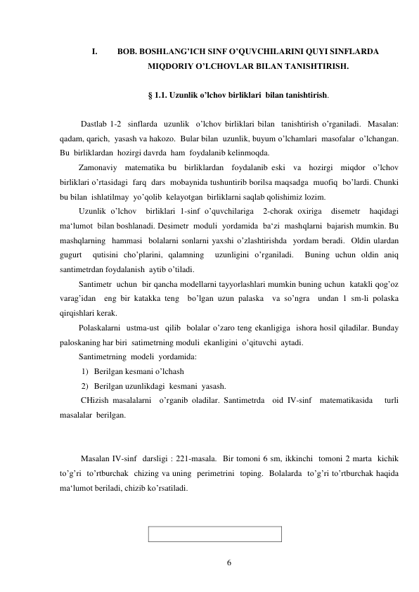  
6 
 
I. 
BOB. BOSHLANG’ICH SINF O’QUVCHILARINI QUYI SINFLARDA  
MIQDORIY O’LCHOVLAR BILAN TANISHTIRISH. 
 
§ 1.1. Uzunlik o’lchov birliklari  bilan tanishtirish. 
 
 Dastlab 1-2  sinflarda  uzunlik  o’lchov birliklari bilan  tanishtirish o’rganiladi.  Masalan: 
qadam, qarich,  yasash va hakozo.  Bular bilan  uzunlik, buyum o’lchamlari  masofalar  o’lchangan.  
Bu  birliklardan  hozirgi davrda  ham  foydalanib kelinmoqda. 
Zamonaviy  matematika bu  birliklardan  foydalanib eski  va  hozirgi  miqdor  o’lchov  
birliklari o’rtasidagi  farq  dars  mobaynida tushuntirib borilsa maqsadga  muofiq  bo’lardi. Chunki  
bu bilan  ishlatilmay  yo’qolib  kelayotgan  birliklarni saqlab qolishimiz lozim. 
Uzunlik o’lchov  birliklari 1-sinf o’quvchilariga  2-chorak oxiriga  disemetr  haqidagi  
ma‘lumot  bilan boshlanadi. Desimetr  moduli  yordamida  ba‘zi  mashqlarni  bajarish mumkin. Bu  
mashqlarning  hammasi  bolalarni sonlarni yaxshi o’zlashtirishda  yordam beradi.  Oldin ulardan 
gugurt  qutisini cho’plarini, qalamning  uzunligini o’rganiladi.  Buning uchun oldin aniq 
santimetrdan foydalanish  aytib o’tiladi. 
Santimetr  uchun  bir qancha modellarni tayyorlashlari mumkin buning uchun  katakli qog’oz 
varag’idan  eng bir katakka teng  bo’lgan uzun palaska  va so’ngra  undan 1 sm-li polaska  
qirqishlari kerak. 
Polaskalarni  ustma-ust  qilib  bolalar o’zaro teng ekanligiga  ishora hosil qiladilar. Bunday  
paloskaning har biri  satimetrning moduli  ekanligini  o’qituvchi  aytadi. 
Santimetrning  modeli  yordamida: 
1) Berilgan kesmani o’lchash 
2) Berilgan uzunlikdagi  kesmani  yasash. 
 CHizish masalalarni  o’rganib oladilar. Santimetrda  oid IV-sinf  matematikasida   turli  
masalalar  berilgan. 
 
 
 Masalan IV-sinf  darsligi : 221-masala.  Bir tomoni 6 sm, ikkinchi  tomoni 2 marta  kichik  
to’g’ri  to’rtburchak  chizing va uning  perimetrini  toping.  Bolalarda  to’g’ri to’rtburchak haqida 
ma‘lumot beriladi, chizib ko’rsatiladi. 
 
 
 
