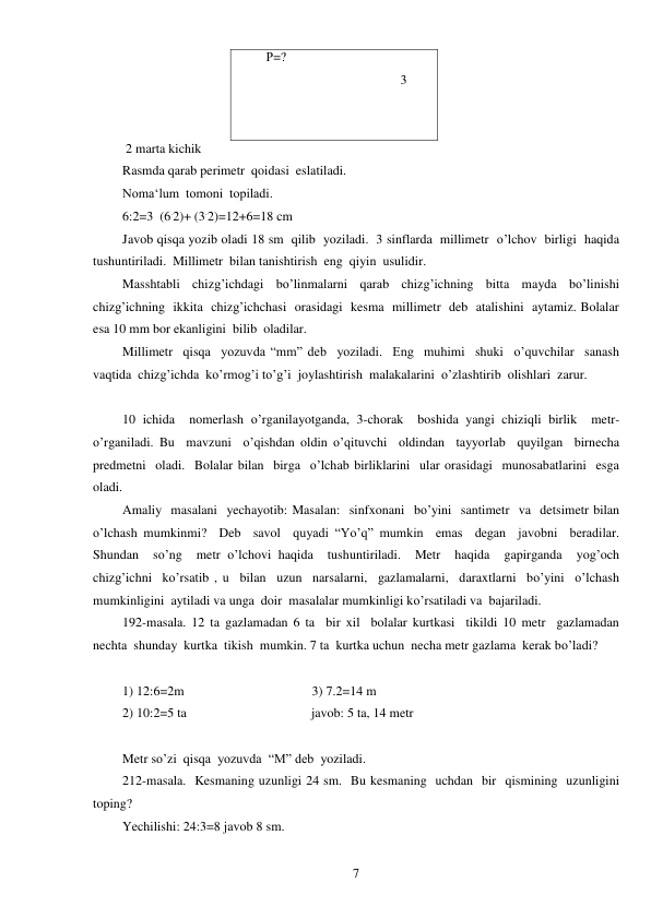  
7 
Р=? 
                                         3 
 
 
 2 marta kichik 
Rasmda qarab perimetr  qoidasi  eslatiladi.  
Noma‘lum  tomoni  topiladi.  
6:2=3  (6.2)+ (3.2)=12+6=18 cm 
Javob qisqa yozib oladi 18 sm  qilib  yoziladi.  3 sinflarda  millimetr  o’lchov  birligi  haqida  
tushuntiriladi.  Millimetr  bilan tanishtirish  eng  qiyin  usulidir. 
Masshtabli  chizg’ichdagi  bo’linmalarni  qarab  chizg’ichning  bitta  mayda  bo’linishi  
chizg’ichning  ikkita  chizg’ichchasi  orasidagi  kesma  millimetr  deb  atalishini  aytamiz. Bolalar  
esa 10 mm bor ekanligini  bilib  oladilar. 
Millimetr  qisqa  yozuvda “mm” deb  yoziladi.  Eng  muhimi  shuki  o’quvchilar  sanash  
vaqtida  chizg’ichda  ko’rmog’i to’g’i  joylashtirish  malakalarini  o’zlashtirib  olishlari  zarur. 
 
10 ichida  nomerlash o’rganilayotganda, 3-chorak  boshida yangi chiziqli birlik  metr- 
o’rganiladi. Bu  mavzuni  o’qishdan oldin o’qituvchi  oldindan  tayyorlab  quyilgan  birnecha  
predmetni  oladi.  Bolalar bilan  birga  o’lchab birliklarini  ular orasidagi  munosabatlarini  esga 
oladi. 
Amaliy  masalani  yechayotib: Masalan:  sinfxonani  bo’yini  santimetr  va  detsimetr bilan  
o’lchash mumkinmi?  Deb  savol  quyadi “Yo’q” mumkin  emas  degan  javobni  beradilar.  
Shundan  so’ng  metr o’lchovi haqida  tushuntiriladi.  Metr  haqida  gapirganda  yog’och  
chizg’ichni  ko’rsatib , u  bilan  uzun  narsalarni,  gazlamalarni,  daraxtlarni  bo’yini  o’lchash 
mumkinligini  aytiladi va unga  doir  masalalar mumkinligi ko’rsatiladi va  bajariladi. 
192-masala. 12 ta gazlamadan 6 ta  bir xil  bolalar kurtkasi  tikildi 10 metr  gazlamadan  
nechta  shunday  kurtka  tikish  mumkin. 7 ta  kurtka uchun  necha metr gazlama  kerak bo’ladi? 
 
1) 12:6=2m                                       3) 7.2=14 m 
2) 10:2=5 ta                                      javob: 5 ta, 14 metr 
 
Metr so’zi  qisqa  yozuvda  “M” deb  yoziladi. 
212-masala.  Kesmaning uzunligi 24 sm.  Bu kesmaning  uchdan  bir  qismining  uzunligini  
toping?  
Yechilishi: 24:3=8 javob 8 sm. 
