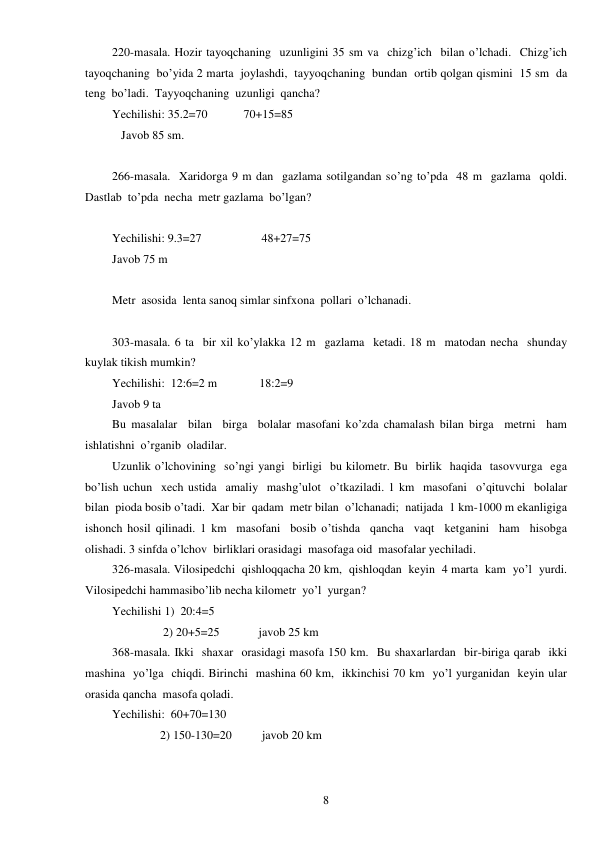  
8 
220-masala. Hozir tayoqchaning  uzunligini 35 sm va  chizg’ich  bilan o’lchadi.  Chizg’ich  
tayoqchaning  bo’yida 2 marta  joylashdi,  tayyoqchaning  bundan  ortib qolgan qismini  15 sm  da 
teng  bo’ladi.  Tayyoqchaning  uzunligi  qancha? 
Yechilishi: 35.2=70            70+15=85 
   Javob 85 sm. 
 
266-masala.  Xaridorga 9 m dan  gazlama sotilgandan so’ng to’pda  48 m  gazlama  qoldi. 
Dastlab  to’pda  necha  metr gazlama  bo’lgan? 
 
Yechilishi: 9.3=27                    48+27=75 
Javob 75 m 
 
Metr  asosida  lenta sanoq simlar sinfxona  pollari  o’lchanadi. 
 
303-masala. 6 ta  bir xil ko’ylakka 12 m  gazlama  ketadi. 18 m  matodan necha  shunday  
kuylak tikish mumkin? 
Yechilishi:  12:6=2 m              18:2=9 
Javob 9 ta 
Bu masalalar  bilan  birga  bolalar masofani ko’zda chamalash bilan birga  metrni  ham  
ishlatishni  o’rganib  oladilar. 
Uzunlik o’lchovining  so’ngi yangi  birligi  bu kilometr. Bu  birlik  haqida  tasovvurga  ega  
bo’lish uchun  xech ustida  amaliy  mashg’ulot  o’tkaziladi. 1 km  masofani  o’qituvchi  bolalar  
bilan  pioda bosib o’tadi.  Xar bir  qadam  metr bilan  o’lchanadi;  natijada  1 km-1000 m ekanligiga  
ishonch hosil qilinadi. 1 km  masofani  bosib o’tishda  qancha  vaqt  ketganini  ham  hisobga 
olishadi. 3 sinfda o’lchov  birliklari orasidagi  masofaga oid  masofalar yechiladi. 
326-masala. Vilosipedchi  qishloqqacha 20 km,  qishloqdan  keyin  4 marta  kam  yo’l  yurdi. 
Vilosipedchi hammasibo’lib necha kilometr  yo’l  yurgan? 
Yechilishi 1)  20:4=5 
                 2) 20+5=25             javob 25 km 
368-masala. Ikki  shaxar  orasidagi masofa 150 km.  Bu shaxarlardan  bir-biriga qarab  ikki  
mashina  yo’lga  chiqdi. Birinchi  mashina 60 km,  ikkinchisi 70 km  yo’l yurganidan  keyin ular 
orasida qancha  masofa qoladi. 
Yechilishi:  60+70=130 
                2) 150-130=20          javob 20 km 
