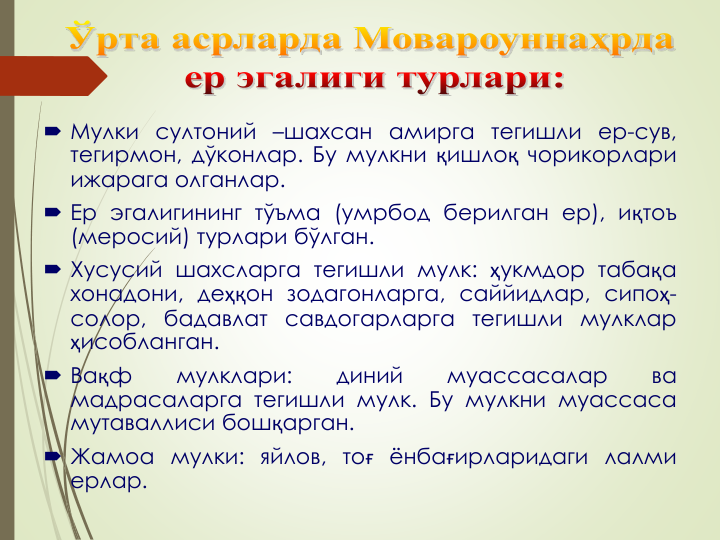  Мулки султоний –шахсан амирга тегишли ер-сув,
тегирмон, дўконлар. Бу мулкни қишлоқ чорикорлари
ижарага олганлар.
 Ер эгалигининг тўъма (умрбод берилган ер), иқтоъ
(меросий) турлари бўлган.
 Хусусий шахсларга тегишли мулк: ҳукмдор табақа
хонадони, деҳқон зодагонларга, саййидлар, сипоҳ-
солор, бадавлат савдогарларга тегишли мулклар
ҳисобланган.
 Вақф
мулклари:
диний
муассасалар
ва
мадрасаларга тегишли мулк. Бу мулкни муассаса
мутаваллиси бошқарган.
 Жамоа мулки: яйлов, тоғ ёнбағирларидаги лалми
ерлар.
