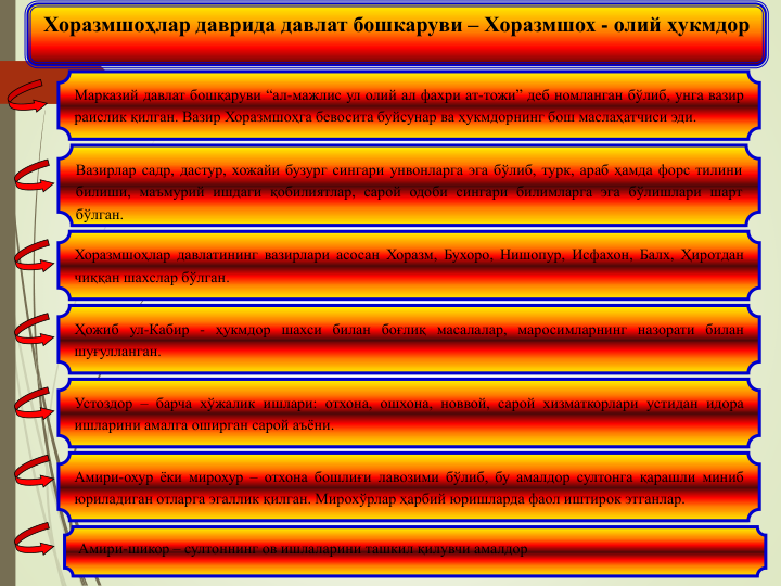 Хоразмшоҳлар даврида давлат бошкаруви – Хоразмшох - олий ҳукмдор
Марказий давлат бошқаруви “ал-мажлис ул олий ал фахри ат-тожи” деб номланган бўлиб, унга вазир
раислик қилган. Вазир Хоразмшоҳга бевосита буйсунар ва ҳукмдорнинг бош маслаҳатчиси эди.
Вазирлар садр, дастур, хожайи бузург сингари унвонларга эга бўлиб, турк, араб ҳамда форс тилини
билиши, маъмурий ишдаги қобилиятлар, сарой одоби сингари билимларга эга бўлишлари шарт
бўлган.
Хоразмшоҳлар давлатининг вазирлари асосан Хоразм, Бухоро, Нишопур, Исфахон, Балх, Ҳиротдан
чиққан шахслар бўлган.
Ҳожиб ул-Кабир - ҳукмдор шахси билан боғлиқ масалалар, маросимларнинг назорати билан
шуғулланган.
Устоздор – барча хўжалик ишлари: отхона, ошхона, новвой, сарой хизматкорлари устидан идора
ишларини амалга оширган сарой аъёни.
Амири-охур ёки мирохур – отхона бошлиғи лавозими бўлиб, бу амалдор султонга қарашли миниб
юриладиган отларга эгаллик қилган. Мирохўрлар ҳарбий юришларда фаол иштирок этганлар.
Амири-шикор – султоннинг ов ишлаларини ташкил қилувчи амалдор
