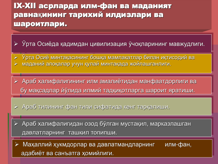 IX
IX--XII
XII асрларда
асрларда илм
илм--фан
фан ва
ва маданият
маданият
равнақининг
равнақининг тарихий
тарихий илдизлари
илдизлари ва
ва
шароитлари
шароитлари..
 Ўрта Осиёда қадимдан цивилизация ўчоқларининг мавжудлиги. 

 Ўрта
Ўрта Осиёда
Осиёда қадимдан
қадимдан цивилизация
цивилизация ўчоқларининг
ўчоқларининг мавжудлиги
мавжудлиги. . 
 Ўрта Осиё минтақасининг бошқа мамлакатлар билан иқтисодий ва
 маданий алоқалар учун қулай минтақада жойлашганлиги. 

 Ўрта
Ўрта Осиё
Осиё минтақасининг
минтақасининг бошқа
бошқа мамлакатлар
мамлакатлар билан
билан иқтисодий
иқтисодий ва
ва

 маданий
маданий алоқалар
алоқалар учун
учун қулай
қулай минтақада
минтақада жойлашганлиги
жойлашганлиги. . 
 Араб халифалигининг илм амалиётидан манфаатдорлиги ва
бу мақсадлар йўлида илмий тадқиқотларга шароит яратиши. 

 Араб
Араб халифалигининг
халифалигининг илм
илм амалиётидан
амалиётидан манфаатдорлиги
манфаатдорлиги ва
ва
бу
бу мақсадлар
мақсадлар йўлида
йўлида илмий
илмий тадқиқотларга
тадқиқотларга шароит
шароит яратиши
яратиши. . 
 Араб тилининг фан тили сифатида кенг тарқалиши. 

 Араб
Араб тилининг
тилининг фан
фан тили
тили сифатида
сифатида кенг
кенг тарқалиши
тарқалиши. . 
 Араб халифалигидан озод бўлган мустақил, марказлашган
давлатларнинг ташкил топипши. 

 Араб
Араб халифалигидан
халифалигидан озод
озод бўлган
бўлган мустақил
мустақил, , марказлашган
марказлашган
давлатларнинг
давлатларнинг ташкил
ташкил топипши
топипши. . 
 Маҳаллий ҳукмдорлар ва давлатмандларнинг
илм-фан, 
адабиёт ва санъатга ҳомийлиги. 

 Маҳаллий
Маҳаллий ҳукмдорлар
ҳукмдорлар ва
ва давлатмандларнинг
давлатмандларнинг
илм
илм--фан
фан, , 
адабиёт
адабиёт ва
ва санъатга
санъатга ҳомийлиги
ҳомийлиги. . 
