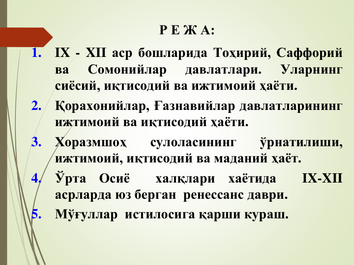 Р Е Ж А:
1.
IX - XII аср бошларида Тоҳирий, Саффорий
ва
Сомонийлар
давлатлари.
Уларнинг
сиёсий, иқтисодий ва ижтимоий ҳаёти.
2.
Қорахонийлар, Ғазнавийлар давлатларининг
ижтимоий ва иқтисодий ҳаёти.
3.
Хоразмшоҳ
сулоласининг
ўрнатилиши,
ижтимоий, иқтисодий ва маданий ҳаёт.
4.
Ўрта
Осиё
халқлари
хаётида
IX-XII
асрларда юз берган ренессанс даври.
5.
Мўғуллар истилосига қарши кураш.
