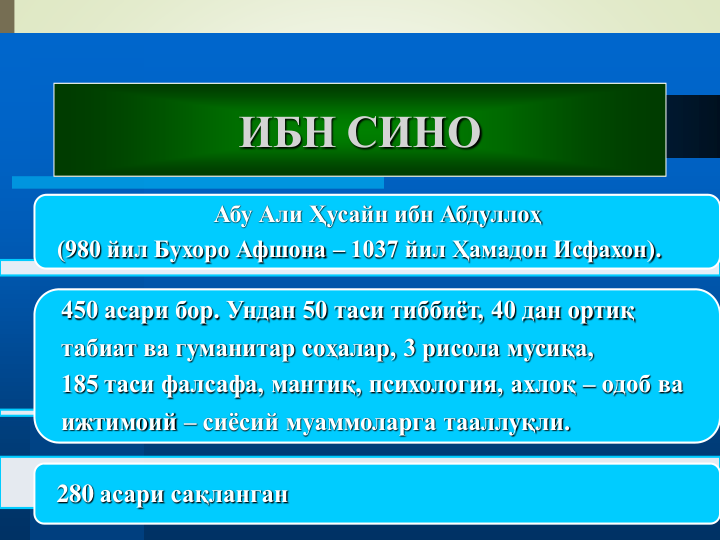 Абу Али Ҳусайн ибн Абдуллоҳ 
(980 йил Бухоро Афшона – 1037 йил Ҳамадон Исфахон).
450 асари бор. Ундан 50 таси тиббиёт, 40 дан ортиқ 
табиат ва гуманитар соҳалар, 3 рисола мусиқа, 
185 таси фалсафа, мантиқ, психология, ахлоқ – одоб ва
ижтимоий – сиёсий муаммоларга тааллуқли.
280 асари сақланган
ИБН СИНО
