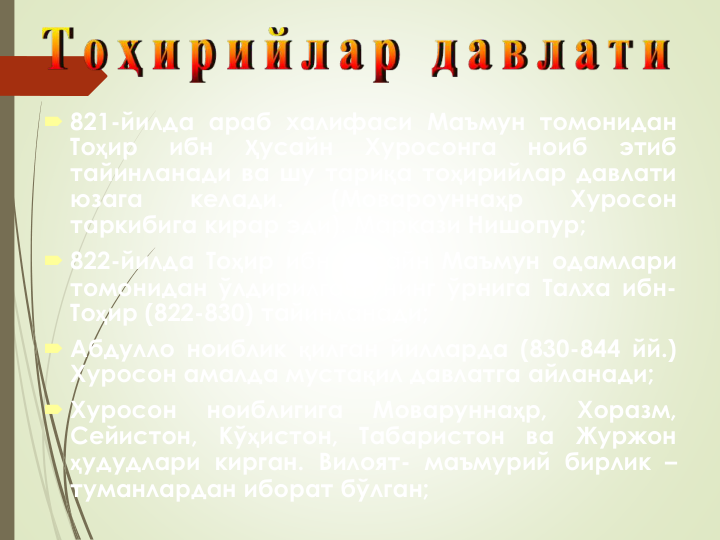  821-йилда араб халифаси Маъмун томонидан
Тоҳир
ибн
Ҳусайн
Хуросонга
ноиб
этиб
тайинланади ва шу тариқа тоҳирийлар давлати
юзага
келади.
(Мовароуннаҳр
Хуросон
таркибига кирар эди). Маркази Нишопур;
 822-йилда Тоҳир ибн Ҳусайн Маъмун одамлари
томонидан ўлдирилгач унинг ўрнига Талха ибн-
Тоҳир (822-830) тайинланади;
 Абдулло ноиблик қилган йилларда (830-844 йй.)
Хуросон амалда мустақил давлатга айланади;
 Хуросон
ноиблигига
Моваруннаҳр,
Хоразм,
Сейистон,
Кўҳистон,
Табаристон
ва
Журжон
ҳудудлари кирган. Вилоят- маъмурий бирлик –
туманлардан иборат бўлган;
