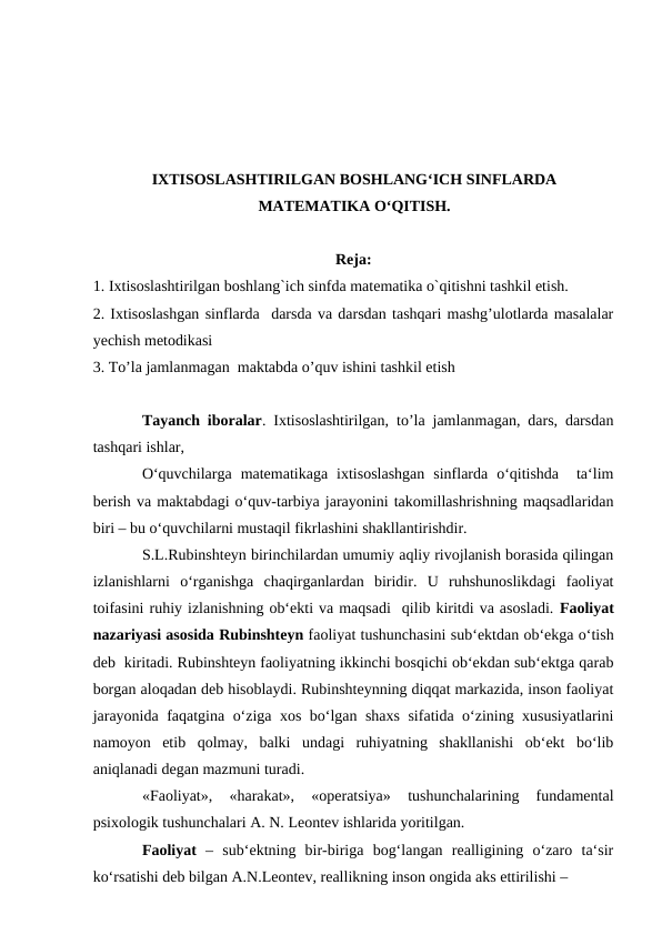 IXTISOSLASHTIRILGAN BOSHLANGʻICH SINFLARDA
MATEMATIKA OʻQITISH.
Reja:
1. Ixtisoslashtirilgan boshlang`ich sinfda matematika o`qitishni tashkil etish.
2. Ixtisoslashgan sinflarda  darsda va darsdan tashqari mashg’ulotlarda masalalar
yechish metodikasi 
3. To’la jamlanmagan  maktabda o’quv ishini tashkil etish
Tayanch iboralar. Ixtisoslashtirilgan, to’la jamlanmagan, dars, darsdan
tashqari ishlar, 
O‘quvchilarga  matematikaga  ixtisoslashgan  sinflarda  o‘qitishda   ta‘lim
berish va maktabdagi o‘quv-tarbiya jarayonini takomillashrishning maqsadlaridan
biri – bu o‘quvchilarni mustaqil fikrlashini shakllantirishdir.  
S.L.Rubinshteyn birinchilardan umumiy aqliy rivojlanish borasida qilingan
izlanishlarni  o‘rganishga  chaqirganlardan  biridir.  U  ruhshunoslikdagi  faoliyat
toifasini ruhiy izlanishning ob‘ekti va maqsadi  qilib kiritdi va asosladi. Faoliyat
nazariyasi asosida Rubinshteyn faoliyat tushunchasini sub‘ektdan ob‘ekga o‘tish
deb  kiritadi. Rubinshteyn faoliyatning ikkinchi bosqichi ob‘ekdan sub‘ektga qarab
borgan aloqadan deb hisoblaydi. Rubinshteynning diqqat markazida, inson faoliyat
jarayonida faqatgina o‘ziga xos bo‘lgan shaxs sifatida o‘zining xususiyatlarini
namoyon  etib  qolmay,  balki  undagi  ruhiyatning  shakllanishi  ob‘ekt  bo‘lib
aniqlanadi degan mazmuni turadi. 
«Faoliyat»,  «harakat»,  «operatsiya»  tushunchalarining  fundamental
psixologik tushunchalari A. N. Leontev ishlarida yoritilgan. 
Faoliyat –  sub‘ektning  bir-biriga  bog‘langan  realligining  o‘zaro  ta‘sir
ko‘rsatishi deb bilgan A.N.Leontev, reallikning inson ongida aks ettirilishi – 
