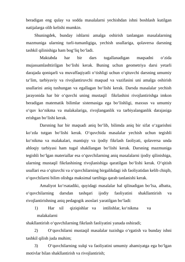 beradigan eng qulay va sodda masalalarni yechishdan ishni boshlash kutilgan
natijalarga olib kelishi mumkin. 
Shuningdek,  bunday  ishlarni  amalga  oshirish  tanlangan  masalalarning
mazmuniga  ularning  turli-tumanligiga,  yechish  usullariga,  qolaversa  darsning
tashkil qilinishiga ham bog‘liq bo‘ladi. 
Maktabda  har  bir  dars  tugallanadigan  maqsadni  o‘zida
mujassamlashtirilgan  bo‘lishi  kerak.  Buning  uchun  geometriya  darsi  yetarli
darajada qoniqarli va muvaffaqiyatli o‘tishligi uchun o‘qituvchi darsning umumiy
ta‘lim, tarbiyaviy va rivojlantiruvchi maqsad va vazifasini uni amalga oshirish
usullarini aniq tushungan va egallagan bo‘lishi kerak. Darsda masalalar yechish
jarayonida har bir o‘quvchi uning mustaqil  fikrlashini  rivojlantirishga imkon
beradigan  matematik  bilimlar  sistemasiga  ega  bo‘lishligi,  maxsus  va  umumiy
o‘quv ko‘nikma va malakalariga, rivojlanganlik va tarbiyalanganlik  darajasiga
erishgan bo‘lishi kerak. 
Darsning har bir maqsadi aniq bo‘lib, bilimda aniq bir sifat o‘zgarishni
ko‘zda  tutgan  bo‘lishi  kerak.  O‘quvchida  masalalar  yechish  uchun  tegishli
ko‘nikma  va  malakalari,  mantiqiy  va  ijodiy  fikrlash  faoliyati,  qolaversa  unda
ahloqiy  tarbiyasi  ham  tugal  shakllangan  bo‘lishi  kerak.  Darsning  mazmuniga
tegishli bo‘lgan materiallar esa o‘quvchilarning aniq masalalarni ijodiy qilinishiga,
ularning mustaqil fikrlashining rivojlanishiga qaratilgan bo‘lishi kerak. O‘qitish
usullari esa o‘qituvchi va o‘quvchilarning birgalikdagi ish faoliyatidan kelib chiqib,
o‘quvchilarni bilim olishga maksimal tartibiga qarab tanlanishi kerak. 
Amaliyot ko‘rsatadiki, quyidagi masalalar hal qilinadigan bo‘lsa, albatta,
o‘quvchilarning  darsdan  tashqari  ijodiy  faoliyatini  shakllantirish  va
rivojlantirishning aniq pedagogik asoslari yaratilgan bo‘ladi: 
1)
Har xil 
qiziqishlar va 
intilishlar, ko‘nikma 
va
 
malakalarni 
shakllantirish o‘quvchilarning fikrlash faoliyatini yanada oshiradi; 
2)
O‘quvchilarni mustaqil masalalar tuzishga o‘rgatish va bunday ishni
tashkil qilish juda muhim; 
3)
O‘quvchilarning xulqi va faoliyatini umumiy ahamiyatga ega bo‘lgan
motivlar bilan shakllantirish va rivojlantirish; 
