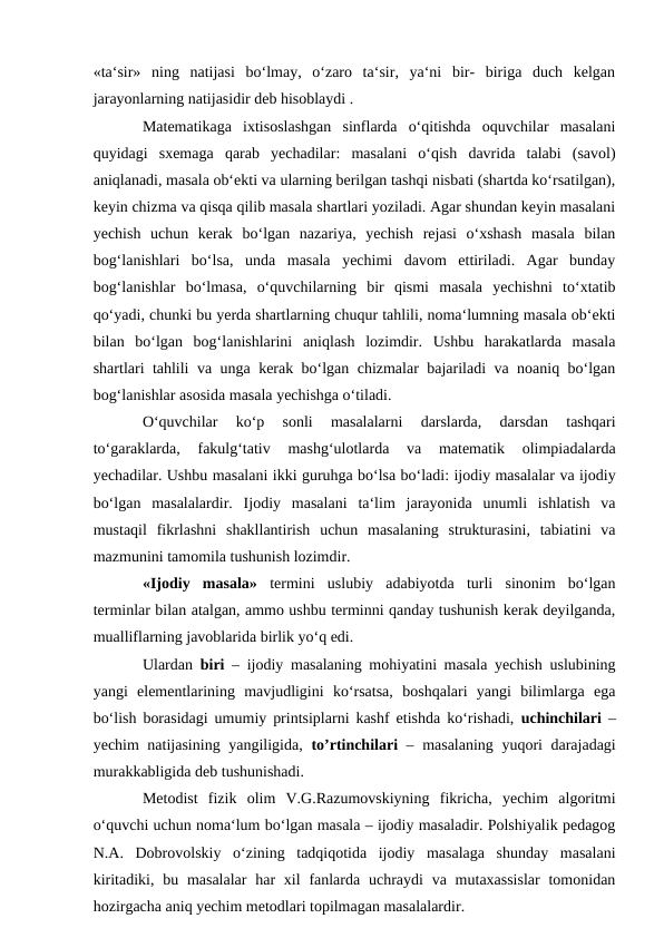 «ta‘sir»  ning  natijasi  bo‘lmay,  o‘zaro  ta‘sir,  ya‘ni  bir-  biriga  duch  kelgan
jarayonlarning natijasidir deb hisoblaydi . 
Matematikaga  ixtisoslashgan  sinflarda  o‘qitishda  oquvchilar  masalani
quyidagi  sxemaga  qarab  yechadilar:  masalani  o‘qish  davrida  talabi  (savol)
aniqlanadi, masala ob‘ekti va ularning berilgan tashqi nisbati (shartda ko‘rsatilgan),
keyin chizma va qisqa qilib masala shartlari yoziladi. Agar shundan keyin masalani
yechish  uchun  kerak  bo‘lgan  nazariya,  yechish  rejasi  o‘xshash  masala  bilan
bog‘lanishlari  bo‘lsa,  unda  masala  yechimi  davom  ettiriladi.  Agar  bunday
bog‘lanishlar  bo‘lmasa,  o‘quvchilarning  bir  qismi  masala  yechishni  to‘xtatib
qo‘yadi, chunki bu yerda shartlarning chuqur tahlili, noma‘lumning masala ob‘ekti
bilan  bo‘lgan  bog‘lanishlarini  aniqlash  lozimdir.  Ushbu  harakatlarda  masala
shartlari tahlili va unga kerak bo‘lgan chizmalar bajariladi va noaniq bo‘lgan
bog‘lanishlar asosida masala yechishga o‘tiladi. 
O‘quvchilar  ko‘p  sonli  masalalarni  darslarda,  darsdan  tashqari
to‘garaklarda,  fakulg‘tativ  mashg‘ulotlarda  va  matematik  olimpiadalarda
yechadilar. Ushbu masalani ikki guruhga bo‘lsa bo‘ladi: ijodiy masalalar va ijodiy
bo‘lgan  masalalardir.  Ijodiy  masalani  ta‘lim  jarayonida  unumli  ishlatish  va
mustaqil  fikrlashni  shakllantirish  uchun  masalaning  strukturasini,  tabiatini  va
mazmunini tamomila tushunish lozimdir. 
«Ijodiy  masala» termini  uslubiy  adabiyotda  turli  sinonim  bo‘lgan
terminlar bilan atalgan, ammo ushbu terminni qanday tushunish kerak deyilganda,
mualliflarning javoblarida birlik yo‘q edi. 
Ulardan  biri  – ijodiy masalaning mohiyatini masala yechish uslubining
yangi  elementlarining  mavjudligini  ko‘rsatsa,  boshqalari  yangi  bilimlarga  ega
bo‘lish borasidagi umumiy printsiplarni kashf etishda ko‘rishadi,  uchinchilari –
yechim natijasining yangiligida,  to’rtinchilari – masalaning yuqori darajadagi
murakkabligida deb tushunishadi. 
Metodist  fizik  olim  V.G.Razumovskiyning  fikricha,  yechim  algoritmi
o‘quvchi uchun noma‘lum bo‘lgan masala – ijodiy masaladir. Polshiyalik pedagog
N.A.  Dobrovolskiy  o‘zining  tadqiqotida  ijodiy  masalaga  shunday  masalani
kiritadiki, bu masalalar  har  xil  fanlarda uchraydi  va mutaxassislar  tomonidan
hozirgacha aniq yechim metodlari topilmagan masalalardir. 
