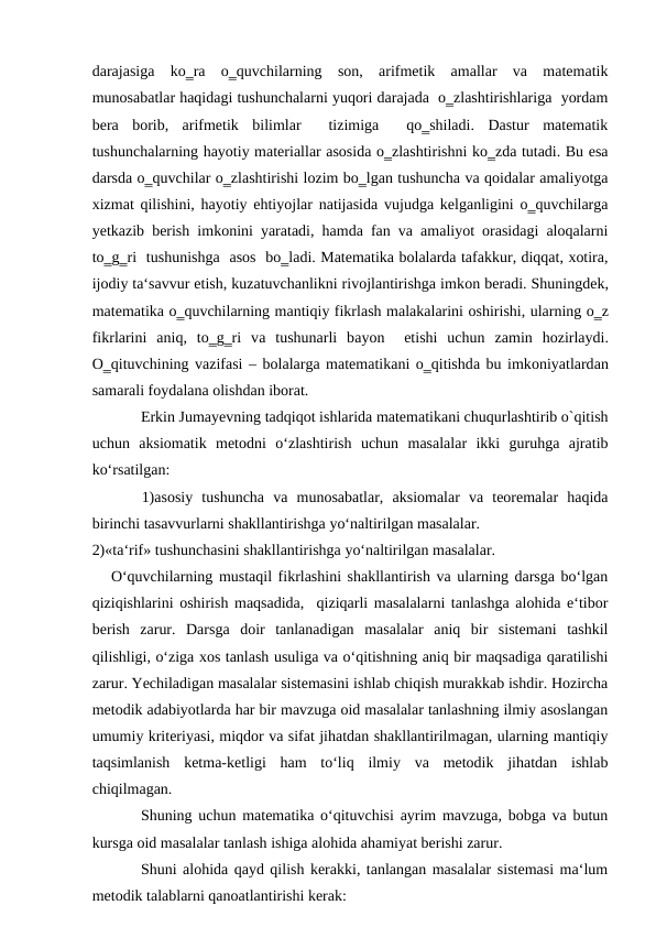darajasiga  ko‗ra  o‗quvchilarning  son,  arifmetik  amallar  va  matematik
munosabatlar haqidagi tushunchalarni yuqori darajada  o‗zlashtirishlariga  yordam
bera  borib,  arifmetik  bilimlar   tizimiga   qo‗shiladi.  Dastur  matematik
tushunchalarning hayotiy materiallar asosida o‗zlashtirishni ko‗zda tutadi. Bu esa
darsda o‗quvchilar o‗zlashtirishi lozim bo‗lgan tushuncha va qoidalar amaliyotga
xizmat qilishini, hayotiy ehtiyojlar natijasida vujudga kelganligini o‗quvchilarga
yetkazib berish imkonini yaratadi, hamda fan va amaliyot orasidagi aloqalarni
to‗g‗ri  tushunishga  asos  bo‗ladi. Matematika bolalarda tafakkur, diqqat, xotira,
ijodiy ta‘savvur etish, kuzatuvchanlikni rivojlantirishga imkоn bеrаdi. Shuningdеk,
mаtеmаtikа o‗quvchilаrning mаntiqiy fikrlаsh mаlаkаlаrini оshirishi, ulаrning o‗z
fikrlаrini  аniq,  to‗g‗ri  vа tushunаrli  bаyon   etishi  uchun  zаmin  hоzirlаydi.
O‗qituvchining vаzifаsi – bоlаlаrgа mаtеmаtikаni o‗qitishdа bu imkоniyatlаrdаn
sаmаrаli fоydаlаnа оlishdаn ibоrаt. 
Erkin Jumayevning tadqiqot ishlarida matematikani chuqurlashtirib o`qitish
uchun  aksiomatik  metodni  o‘zlashtirish  uchun  masalalar  ikki  guruhga  ajratib
ko‘rsatilgan: 
1)asosiy  tushuncha  va  munosabatlar,  aksiomalar  va  teoremalar  haqida
birinchi tasavvurlarni shakllantirishga yo‘naltirilgan masalalar. 
2)«ta‘rif» tushunchasini shakllantirishga yo‘naltirilgan masalalar. 
O‘quvchilarning mustaqil fikrlashini shakllantirish va ularning darsga bo‘lgan
qiziqishlarini oshirish maqsadida,  qiziqarli masalalarni tanlashga alohida e‘tibor
berish  zarur.  Darsga  doir  tanlanadigan  masalalar  aniq  bir  sistemani  tashkil
qilishligi, o‘ziga xos tanlash usuliga va o‘qitishning aniq bir maqsadiga qaratilishi
zarur. Yechiladigan masalalar sistemasini ishlab chiqish murakkab ishdir. Hozircha
metodik adabiyotlarda har bir mavzuga oid masalalar tanlashning ilmiy asoslangan
umumiy kriteriyasi, miqdor va sifat jihatdan shakllantirilmagan, ularning mantiqiy
taqsimlanish  ketma-ketligi  ham  to‘liq  ilmiy  va  metodik  jihatdan  ishlab
chiqilmagan. 
Shuning uchun matematika o‘qituvchisi ayrim mavzuga, bobga va butun
kursga oid masalalar tanlash ishiga alohida ahamiyat berishi zarur. 
Shuni alohida qayd qilish kerakki, tanlangan masalalar sistemasi ma‘lum
metodik talablarni qanoatlantirishi kerak: 
