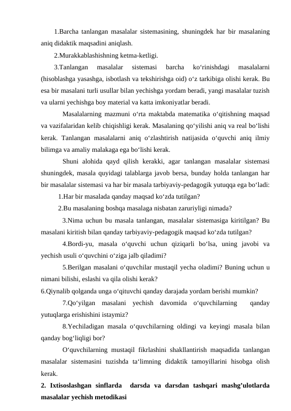 1.Barcha tanlangan masalalar sistemasining, shuningdek har bir masalaning
aniq didaktik maqsadini aniqlash. 
2.Murakkablashishning ketma-ketligi. 
3.Tanlangan  masalalar  sistemasi  barcha  ko‘rinishdagi  masalalarni
(hisoblashga yasashga, isbotlash va tekshirishga oid) o‘z tarkibiga olishi kerak. Bu
esa bir masalani turli usullar bilan yechishga yordam beradi, yangi masalalar tuzish
va ularni yechishga boy material va katta imkoniyatlar beradi. 
Masalalarning mazmuni o‘rta maktabda matematika o‘qitishning maqsad
va vazifalaridan kelib chiqishligi kerak. Masalaning qo‘yilishi aniq va real bo‘lishi
kerak. Tanlangan masalalarni aniq o‘zlashtirish natijasida o‘quvchi aniq ilmiy
bilimga va amaliy malakaga ega bo‘lishi kerak. 
Shuni  alohida  qayd  qilish  kerakki,  agar  tanlangan  masalalar  sistemasi
shuningdek, masala quyidagi talablarga javob bersa, bunday holda tanlangan har
bir masalalar sistemasi va har bir masala tarbiyaviy-pedagogik yutuqqa ega bo‘ladi:
1.Har bir masalada qanday maqsad ko‘zda tutilgan? 
2.Bu masalaning boshqa masalaga nisbatan zaruriyligi nimada? 
   3.Nima uchun bu masala tanlangan, masalalar sistemasiga kiritilgan? Bu
masalani kiritish bilan qanday tarbiyaviy-pedagogik maqsad ko‘zda tutilgan? 
4.Bordi-yu,  masala  o‘quvchi  uchun  qiziqarli  bo‘lsa,  uning  javobi  va
yechish usuli o‘quvchini o‘ziga jalb qiladimi? 
5.Berilgan masalani o‘quvchilar mustaqil yecha oladimi? Buning uchun u
nimani bilishi, eslashi va qila olishi kerak? 
6.Qiynalib qolganda unga o‘qituvchi qanday darajada yordam berishi mumkin? 
7.Qo‘yilgan  masalani  yechish  davomida  o‘quvchilarning   qanday
yutuqlarga erishishini istaymiz? 
8.Yechiladigan masala o‘quvchilarning oldingi va keyingi masala bilan
qanday bog‘liqligi bor? 
O‘quvchilarning mustaqil fikrlashini shakllantirish maqsadida tanlangan
masalalar  sistemasini  tuzishda  ta‘limning  didaktik  tamoyillarini  hisobga  olish
kerak. 
2.  Ixtisoslashgan  sinflarda   darsda  va  darsdan  tashqari  mashg’ulotlarda
masalalar yechish metodikasi 
