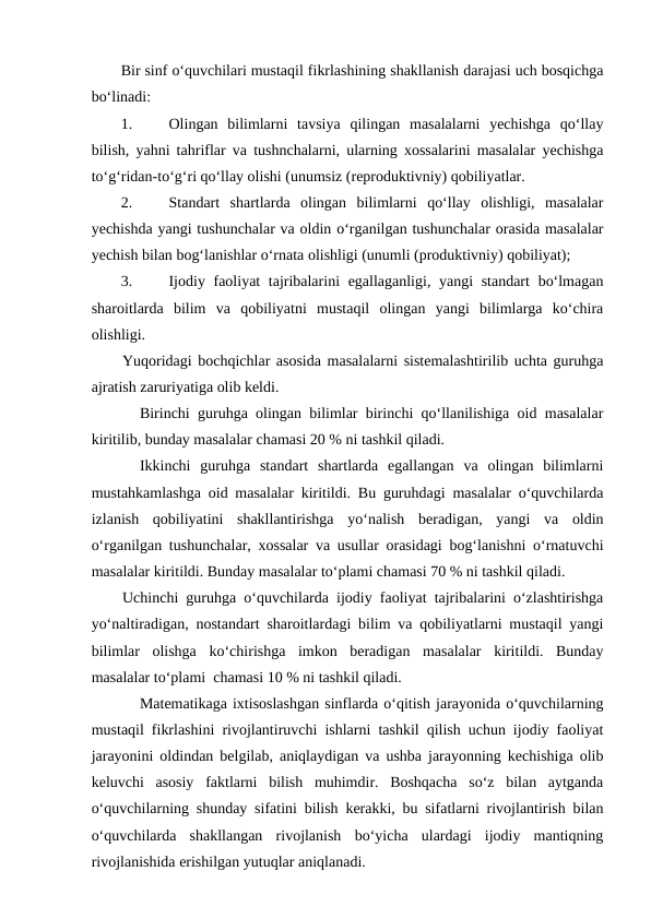 Bir sinf o‘quvchilari mustaqil fikrlashining shakllanish darajasi uch bosqichga
bo‘linadi: 
1.
Olingan  bilimlarni  tavsiya  qilingan  masalalarni  yechishga  qo‘llay
bilish, yahni tahriflar va tushnchalarni, ularning xossalarini masalalar yechishga
to‘g‘ridan-to‘g‘ri qo‘llay olishi (unumsiz (reproduktivniy) qobiliyatlar. 
2.
Standart  shartlarda  olingan  bilimlarni  qo‘llay  olishligi,  masalalar
yechishda yangi tushunchalar va oldin o‘rganilgan tushunchalar orasida masalalar
yechish bilan bog‘lanishlar o‘rnata olishligi (unumli (produktivniy) qobiliyat); 
3.
Ijodiy faoliyat tajribalarini  egallaganligi, yangi  standart  bo‘lmagan
sharoitlarda  bilim  va  qobiliyatni  mustaqil  olingan  yangi  bilimlarga  ko‘chira
olishligi. 
Yuqoridagi bochqichlar asosida masalalarni sistemalashtirilib uchta guruhga
ajratish zaruriyatiga olib keldi. 
Birinchi guruhga olingan bilimlar birinchi qo‘llanilishiga oid masalalar
kiritilib, bunday masalalar chamasi 20 % ni tashkil qiladi. 
Ikkinchi  guruhga  standart  shartlarda  egallangan  va  olingan  bilimlarni
mustahkamlashga oid masalalar kiritildi. Bu guruhdagi masalalar o‘quvchilarda
izlanish  qobiliyatini  shakllantirishga  yo‘nalish  beradigan,  yangi  va  oldin
o‘rganilgan tushunchalar, xossalar va usullar orasidagi bog‘lanishni o‘rnatuvchi
masalalar kiritildi. Bunday masalalar to‘plami chamasi 70 % ni tashkil qiladi. 
Uchinchi guruhga o‘quvchilarda ijodiy faoliyat tajribalarini o‘zlashtirishga
yo‘naltiradigan, nostandart sharoitlardagi bilim va qobiliyatlarni mustaqil yangi
bilimlar  olishga  ko‘chirishga  imkon  beradigan  masalalar  kiritildi.  Bunday
masalalar to‘plami  chamasi 10 % ni tashkil qiladi. 
Matematikaga ixtisoslashgan sinflarda o‘qitish jarayonida o‘quvchilarning
mustaqil fikrlashini rivojlantiruvchi ishlarni tashkil qilish uchun ijodiy faoliyat
jarayonini oldindan belgilab, aniqlaydigan va ushba jarayonning kechishiga olib
keluvchi  asosiy  faktlarni  bilish  muhimdir.  Boshqacha  so‘z  bilan  aytganda
o‘quvchilarning shunday sifatini bilish kerakki, bu sifatlarni rivojlantirish bilan
o‘quvchilarda  shakllangan  rivojlanish  bo‘yicha  ulardagi  ijodiy  mantiqning
rivojlanishida erishilgan yutuqlar aniqlanadi. 
