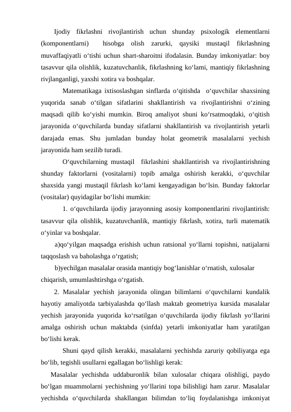 Ijodiy  fikrlashni  rivojlantirish  uchun  shunday  psixologik  elementlarni
(komponentlarni)   hisobga  olish  zarurki,  qaysiki  mustaqil  fikrlashning
muvaffaqiyatli o‘tishi uchun shart-sharoitni ifodalasin. Bunday imkoniyatlar: boy
tasavvur qila olishlik, kuzatuvchanlik, fikrlashning ko‘lami, mantiqiy fikrlashning
rivjlanganligi, yaxshi xotira va boshqalar. 
Matematikaga ixtisoslashgan sinflarda o‘qitishda  o‘quvchilar shaxsining
yuqorida  sanab  o‘tilgan  sifatlarini  shakllantirish  va  rivojlantirishni  o‘zining
maqsadi qilib ko‘yishi mumkin. Biroq amaliyot shuni ko‘rsatmoqdaki, o‘qitish
jarayonida o‘quvchilarda bunday sifatlarni shakllantirish va rivojlantirish yetarli
darajada  emas.  Shu  jumladan  bunday  holat  geometrik  masalalarni  yechish
jarayonida ham sezilib turadi. 
O‘quvchilarning mustaqil  fikrlashini shakllantirish va rivojlantirishning
shunday  faktorlarni  (vositalarni)  topib  amalga  oshirish  kerakki,  o‘quvchilar
shaxsida yangi mustaqil fikrlash ko‘lami kengayadigan bo‘lsin. Bunday faktorlar
(vositalar) quyidagilar bo‘lishi mumkin: 
1. o‘quvchilarda ijodiy jarayonning asosiy komponentlarini rivojlantirish:
tasavvur qila olishlik, kuzatuvchanlik, mantiqiy fikrlash, xotira, turli matematik
o‘yinlar va boshqalar. 
a)qo‘yilgan maqsadga erishish uchun ratsional yo‘llarni topishni, natijalarni
taqqoslash va baholashga o‘rgatish; 
b)yechilgan masalalar orasida mantiqiy bog‘lanishlar o‘rnatish, xulosalar 
chiqarish, umumlashtirshga o‘rgatish. 
2. Masalalar  yechish jarayonida olingan bilimlarni o‘quvchilarni kundalik
hayotiy amaliyotda tarbiyalashda qo‘llash maktab geometriya kursida masalalar
yechish jarayonida yuqorida ko‘rsatilgan o‘quvchilarda ijodiy fikrlash yo‘llarini
amalga  oshirish  uchun  maktabda  (sinfda)  yetarli  imkoniyatlar  ham  yaratilgan
bo‘lishi kerak. 
Shuni qayd qilish kerakki, masalalarni yechishda zaruriy qobiliyatga ega
bo‘lib, tegishli usullarni egallagan bo‘lishligi kerak: 
Masalalar  yechishda  uddaburonlik  bilan  xulosalar  chiqara  olishligi,  paydo
bo‘lgan muammolarni yechishning yo‘llarini topa bilishligi ham zarur. Masalalar
yechishda  o‘quvchilarda  shakllangan  bilimdan  to‘liq  foydalanishga  imkoniyat
