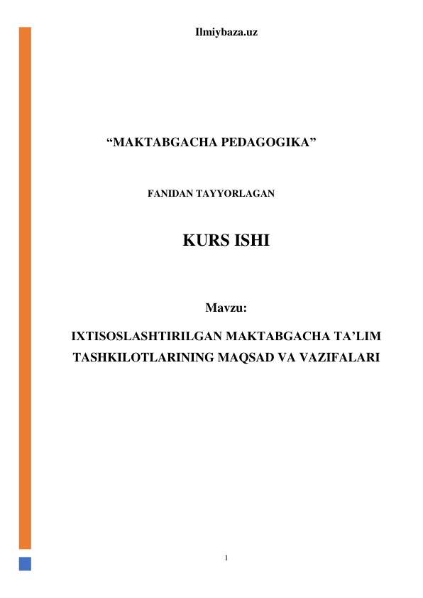 Ilmiybaza.uz 
1 
 
 
 
 
 
“MAKTABGACHA PEDAGOGIKA” 
 
FANIDAN TAYYORLAGAN 
 
KURS ISHI 
 
Mavzu: 
IXTISOSLASHTIRILGAN MAKTABGACHA TA’LIM 
TASHKILOTLARINING MAQSAD VA VAZIFALARI 
 
 
 
 
 
 
 
 
