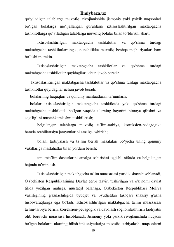 Ilmiybaza.uz 
10 
 
qo‘yiladigan talablarga muvofiq, rivojlanishida jismoniy yoki psixik nuqsonlari 
bo‘lgan bolalarga mo‘ljallangan guruhlarni ixtisoslashtirilgan maktabgacha 
tashkilotlarga qo‘yiladigan talablarga muvofiq bolalar bilan to‘ldirishi shart; 
Ixtisoslashtirilgan 
maktabgacha 
tashkilotlar 
va 
qo‘shma 
turdagi 
maktabgacha tashkilotlarning qonunchilikka muvofiq boshqa majburiyatlari ham 
bo‘lishi mumkin. 
Ixtisoslashtirilgan 
maktabgacha 
tashkilotlar 
va 
qo‘shma 
turdagi 
maktabgacha tashkilotlar quyidagilar uchun javob beradi: 
 Ixtisoslashtirilgan maktabgacha tashkilotlar va qo‘shma turdagi maktabgacha 
tashkilotlar quyidagilar uchun javob beradi: 
bolalarning huquqlari va qonuniy manfaatlarini ta’minlash; 
bolalar ixtisoslashtirilgan maktabgacha tashkilotda yoki qo‘shma turdagi 
maktabgacha tashkilotda bo‘lgan vaqtida ularning hayotini himoya qilishni va 
sog‘lig‘ini mustahkamlashni tashkil etish; 
belgilangan talablarga muvofiq ta’lim-tarbiya, korreksion-pedagogika 
hamda reabilitatsiya jarayonlarini amalga oshirish; 
bolani tarbiyalash va ta’lim berish masalalari bo‘yicha uning qonuniy 
vakillariga maslahatlar bilan yordam berish; 
umumta’lim dasturlarini amalga oshirishni tegishli sifatda va belgilangan 
hajmda ta’minlash. 
Ixtisoslashtirilgan maktabgacha ta'lim muassasasi yuridik shaxs hisoblanadi, 
O'zbekiston Respublikasining Davlat gerbi tasviri tushirilgan va o'z nomi davlat 
tilida yozilgan muhrga, mustaqil balansga, O'zbekiston Respublikasi Moliya 
vazirligining g'aznachiligida byudjet va byudjetdan tashqari shaxsiy g'azna 
hisobvaraqlariga ega bo'ladi. Ixtisoslashtirilgan maktabgacha ta'lim muassasasi 
ta'lim-tarbiya berish, korreksion-pedagogik va davolash sog'lomlashtirish faoliyatni 
olib boruvchi muassasa hisoblanadi. Jismoniy yoki psixik rivojlanishida nuqsoni 
bo'lgan bolalarni ularning bilish imkoniyatlariga muvofiq tarbiyalash, nuqsonlarni 
