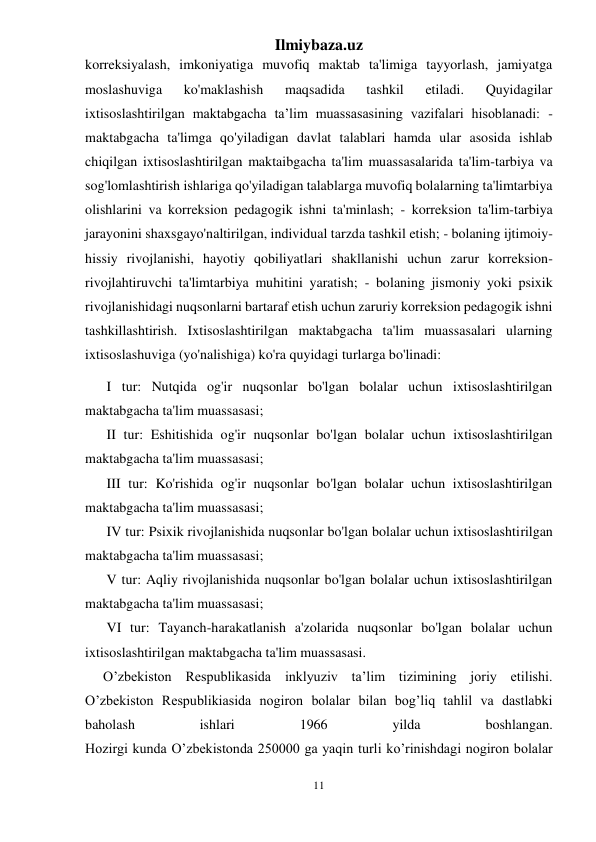 Ilmiybaza.uz 
11 
 
korreksiyalash, imkoniyatiga muvofiq maktab ta'limiga tayyorlash, jamiyatga 
moslashuviga 
ko'maklashish 
maqsadida 
tashkil 
etiladi. 
Quyidagilar 
ixtisoslashtirilgan maktabgacha ta’lim muassasasining vazifalari hisoblanadi: - 
maktabgacha ta'limga qo'yiladigan davlat talablari hamda ular asosida ishlab 
chiqilgan ixtisoslashtirilgan maktaibgacha ta'lim muassasalarida ta'lim-tarbiya va 
sog'lomlashtirish ishlariga qo'yiladigan talablarga muvofiq bolalarning ta'limtarbiya 
olishlarini va korreksion pedagogik ishni ta'minlash; - korreksion ta'lim-tarbiya 
jarayonini shaxsgayo'naltirilgan, individual tarzda tashkil etish; - bolaning ijtimoiy-
hissiy rivojlanishi, hayotiy qobiliyatlari shakllanishi uchun zarur korreksion-
rivojlahtiruvchi ta'limtarbiya muhitini yaratish; - bolaning jismoniy yoki psixik 
rivojlanishidagi nuqsonlarni bartaraf etish uchun zaruriy korreksion pedagogik ishni 
tashkillashtirish. Ixtisoslashtirilgan maktabgacha ta'lim muassasalari ularning 
ixtisoslashuviga (yo'nalishiga) ko'ra quyidagi turlarga bo'linadi: 
 I tur: Nutqida og'ir nuqsonlar bo'lgan bolalar uchun ixtisoslashtirilgan 
maktabgacha ta'lim muassasasi; 
 II tur: Eshitishida og'ir nuqsonlar bo'lgan bolalar uchun ixtisoslashtirilgan 
maktabgacha ta'lim muassasasi; 
 III tur: Ko'rishida og'ir nuqsonlar bo'lgan bolalar uchun ixtisoslashtirilgan 
maktabgacha ta'lim muassasasi; 
 IV tur: Psixik rivojlanishida nuqsonlar bo'lgan bolalar uchun ixtisoslashtirilgan 
maktabgacha ta'lim muassasasi; 
 V tur: Aqliy rivojlanishida nuqsonlar bo'lgan bolalar uchun ixtisoslashtirilgan 
maktabgacha ta'lim muassasasi; 
 VI tur: Tayanch-harakatlanish a'zolarida nuqsonlar bo'lgan bolalar uchun 
ixtisoslashtirilgan maktabgacha ta'lim muassasasi. 
O’zbekiston Respublikasida inklyuziv ta’lim tizimining joriy etilishi. 
O’zbekiston Respublikiasida nogiron bolalar bilan bog’liq tahlil va dastlabki 
baholash 
ishlari 
1966 
yilda 
boshlangan. 
Hozirgi kunda O’zbekistonda 250000 ga yaqin turli ko’rinishdagi nogiron bolalar 
