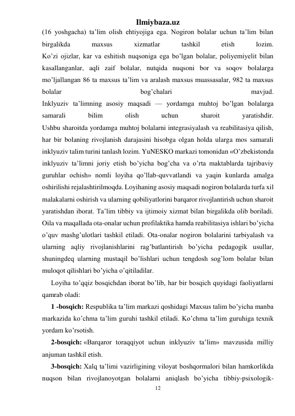 Ilmiybaza.uz 
12 
 
(16 yoshgacha) ta’lim olish ehtiyojiga ega. Nogiron bolalar uchun ta’lim bilan 
birgalikda 
maxsus 
xizmatlar 
tashkil 
etish 
lozim. 
Ko’zi ojizlar, kar va eshitish nuqsoniga ega bo’lgan bolalar, poliyemiyelit bilan 
kasallanganlar, aqli zaif bolalar, nutqida nuqsoni bor va soqov bolalarga 
mo’ljallangan 86 ta maxsus ta’lim va aralash maxsus muassasalar, 982 ta maxsus 
bolalar 
bog’chalari 
mavjud. 
Inklyuziv ta’limning asosiy maqsadi — yordamga muhtoj bo’lgan bolalarga 
samarali 
bilim 
olish 
uchun 
sharoit 
yaratishdir. 
Ushbu sharoitda yordamga muhtoj bolalarni integrasiyalash va reabilitasiya qilish, 
har bir bolaning rivojlanish darajasini hisobga olgan holda ularga mos samarali 
inklyuziv talim turini tanlash lozim. YuNESKO markazi tomonidan «O’zbekistonda 
inklyuziv ta’limni joriy etish bo’yicha bog’cha va o’rta maktablarda tajribaviy 
guruhlar ochish» nomli loyiha qo’llab-quvvatlandi va yaqin kunlarda amalga 
oshirilishi rejalashtirilmoqda. Loyihaning asosiy maqsadi nogiron bolalarda turfa xil 
malakalarni oshirish va ularning qobiliyatlorini barqaror rivojlantirish uchun sharoit 
yaratishdan iborat. Ta’lim tibbiy va ijtimoiy xizmat bilan birgalikda olib boriladi. 
Oila va maqallada ota-onalar uchun profilaktika hamda reabilitasiya ishlari bo’yicha 
o’quv mashg’ulotlari tashkil etiladi. Ota-onalar nogiron bolalarini tarbiyalash va 
ularning aqliy rivojlanishlarini rag’batlantirish bo’yicha pedagogik usullar, 
shuningdeq ularning mustaqil bo’lishlari uchun tengdosh sog’lom bolalar bilan 
muloqot qilishlari bo’yicha o’qitiladilar. 
Loyiha to’qqiz bosqichdan iborat bo’lib, har bir bosqich quyidagi faoliyatlarni 
qamrab oladi: 
1 -bosqich: Respublika ta’lim markazi qoshidagi Maxsus talim bo’yicha manba 
markazida ko’chma ta’lim guruhi tashkil etiladi. Ko’chma ta’lim guruhiga texnik 
yordam ko’rsotish. 
2-bosqich: «Barqaror toraqqiyot uchun inklyuziv ta’lim» mavzusida milliy 
anjuman tashkil etish. 
3-bosqich: Xalq ta’limi vazirligining viloyat boshqormalori bilan hamkorlikda 
nuqson bilan rivojlanoyotgan bolalarni aniqlash bo’yicha tibbiy-psixologik-
